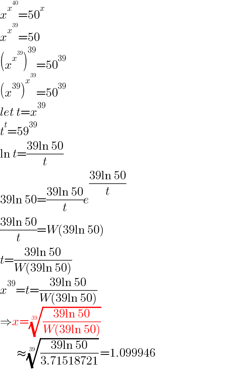x^x^(40)  =50^x   x^x^(39)  =50  (x^x^(39)  )^(39) =50^(39)   (x^(39) )^x^(39)  =50^(39)   let t=x^(39)   t^t =59^(39)   ln t=((39ln 50)/t)  39ln 50=((39ln 50)/t)e^((39ln 50)/t)   ((39ln 50)/t)=W(39ln 50)  t=((39ln 50)/(W(39ln 50)))  x^(39) =t=((39ln 50)/(W(39ln 50)))  ⇒x=(((39ln 50)/(W(39ln 50))))^(1/(39))          ≈(((39ln 50)/(3.71518721)))^(1/(39)) =1.099946  