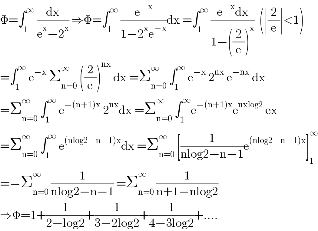 Φ=∫_1 ^∞  (dx/(e^x −2^x )) ⇒Φ=∫_1 ^∞  (e^(−x) /(1−2^x e^(−x) ))dx =∫_1 ^∞  ((e^(−x) dx)/(1−((2/e))^x ))  (∣(2/e)∣<1)  =∫_1 ^∞  e^(−x)  Σ_(n=0) ^∞  ((2/e))^(nx)  dx =Σ_(n=0) ^∞  ∫_1 ^∞  e^(−x)  2^(nx)  e^(−nx)  dx  =Σ_(n=0) ^∞  ∫_1 ^∞  e^(−(n+1)x)  2^(nx) dx =Σ_(n=0) ^∞  ∫_1 ^∞ e^(−(n+1)x) e^(nxlog2)  ex  =Σ_(n=0) ^∞  ∫_1 ^∞  e^((nlog2−n−1)x) dx =Σ_(n=0) ^∞  [(1/(nlog2−n−1))e^((nlog2−n−1)x) ]_1 ^∞   =−Σ_(n=0) ^∞  (1/(nlog2−n−1)) =Σ_(n=0) ^∞  (1/(n+1−nlog2))  ⇒Φ=1+(1/(2−log2))+(1/(3−2log2))+(1/(4−3log2))+....  