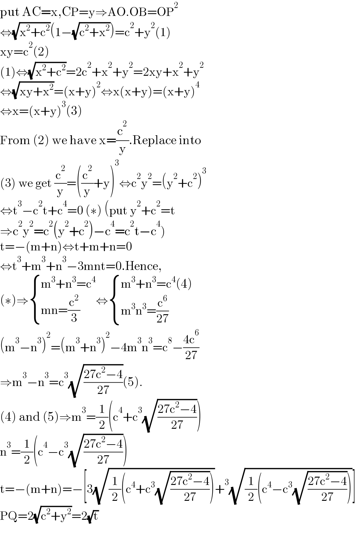 put AC=x,CP=y⇒AO.OB=OP^2   ⇔(√(x^2 +c^2 ))(1−(√(c^2 +x^2 )))=c^2 +y^2 (1)  xy=c^2 (2)  (1)⇔(√(x^2 +c^2 ))=2c^2 +x^2 +y^2 =2xy+x^2 +y^2   ⇔(√(xy+x^2 ))=(x+y)^2 ⇔x(x+y)=(x+y)^4   ⇔x=(x+y)^3 (3)  From (2) we have x=(c^2 /y).Replace into  (3) we get (c^2 /y)=((c^2 /y)+y)^3 ⇔c^2 y^2 =(y^2 +c^2 )^3   ⇔t^3 −c^2 t+c^4 =0 (∗) (put y^2 +c^2 =t  ⇒c^2 y^2 =c^2 (y^2 +c^2 )−c^4 =c^2 t−c^4 )  t=−(m+n)⇔t+m+n=0  ⇔t^3 +m^3 +n^3 −3mnt=0.Hence,  (∗)⇒ { ((m^3 +n^3 =c^4 )),((mn=(c^2 /3))) :}⇔ { ((m^3 +n^3 =c^4 (4))),((m^3 n^3 =(c^6 /(27)))) :}  (m^3 −n^3 )^2 =(m^3 +n^3 )^2 −4m^3 n^3 =c^8 −((4c^6 )/(27))  ⇒m^3 −n^3 =c^3 (√((27c^2 −4)/(27)))(5).  (4) and (5)⇒m^3 =(1/2)(c^4 +c^3 (√((27c^2 −4)/(27))))  n^3 =(1/2)(c^4 −c^3 (√((27c^2 −4)/(27))))  t=−(m+n)=−[3(√((1/2)(c^4 +c^3 (√((27c^2 −4)/(27))))))+^3 (√((1/2)(c^4 −c^3 (√((27c^2 −4)/(27))))))]  PQ=2(√(c^2 +y^2 ))=2(√t)  