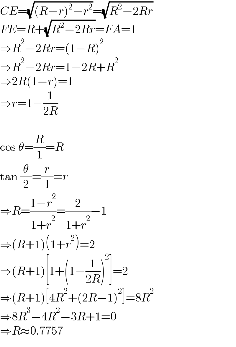 CE=(√((R−r)^2 −r^2 ))=(√(R^2 −2Rr))  FE=R+(√(R^2 −2Rr))=FA=1  ⇒R^2 −2Rr=(1−R)^2   ⇒R^2 −2Rr=1−2R+R^2   ⇒2R(1−r)=1  ⇒r=1−(1/(2R))    cos θ=(R/1)=R  tan (θ/2)=(r/1)=r  ⇒R=((1−r^2 )/(1+r^2 ))=(2/(1+r^2 ))−1  ⇒(R+1)(1+r^2 )=2  ⇒(R+1)[1+(1−(1/(2R)))^2 ]=2  ⇒(R+1)[4R^2 +(2R−1)^2 ]=8R^2   ⇒8R^3 −4R^2 −3R+1=0  ⇒R≈0.7757  