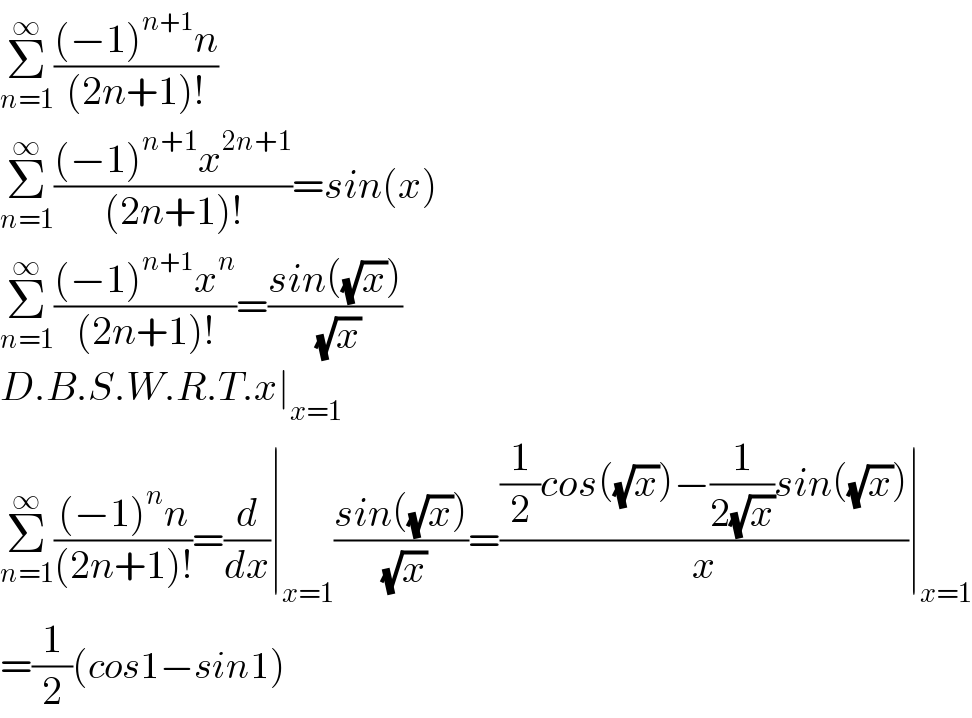 Σ_(n=1) ^∞ (((−1)^(n+1) n)/((2n+1)!))  Σ_(n=1) ^∞ (((−1)^(n+1) x^(2n+1) )/((2n+1)!))=sin(x)  Σ_(n=1) ^∞ (((−1)^(n+1) x^n )/((2n+1)!))=((sin((√x)))/( (√x)))  D.B.S.W.R.T.x∣_(x=1)   Σ_(n=1) ^∞ (((−1)^n n)/((2n+1)!))=(d/dx)∣_(x=1) ((sin((√x)))/( (√x)))=(((1/2)cos((√x))−(1/(2(√x)))sin((√x)))/x)∣_(x=1)   =(1/2)(cos1−sin1)  