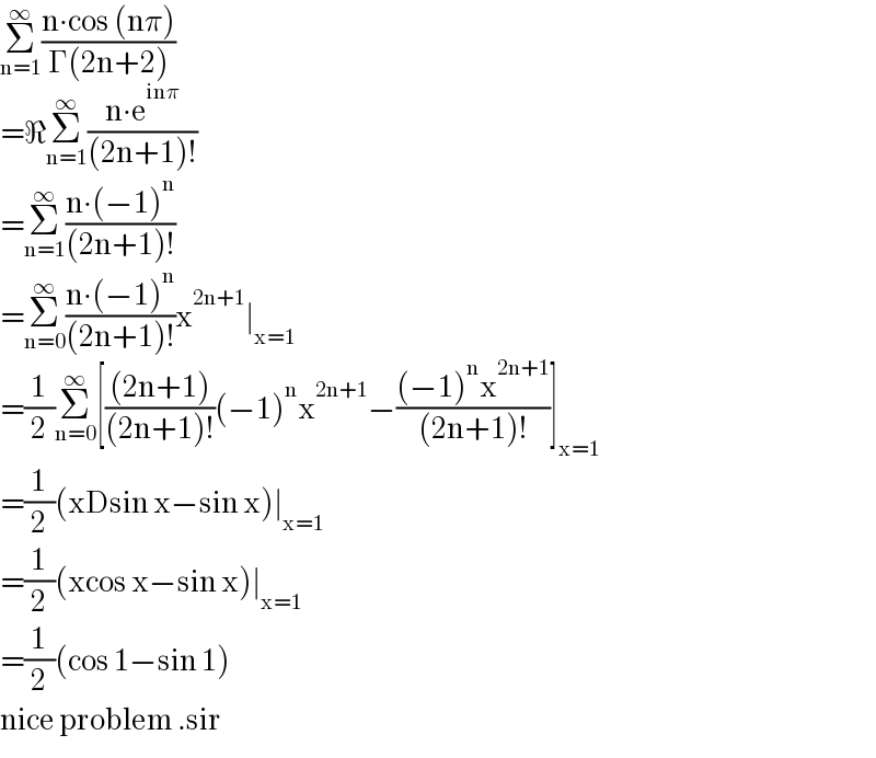 Σ_(n=1) ^∞ ((n∙cos (nπ))/(Γ(2n+2)))  =ℜΣ_(n=1) ^∞ ((n∙e^(inπ) )/((2n+1)!))  =Σ_(n=1) ^∞ ((n∙(−1)^n )/((2n+1)!))  =Σ_(n=0) ^∞ ((n∙(−1)^n )/((2n+1)!))x^(2n+1) ∣_(x=1)   =(1/2)Σ_(n=0) ^∞ [(((2n+1))/((2n+1)!))(−1)^n x^(2n+1) −(((−1)^n x^(2n+1) )/((2n+1)!))]_(x=1)   =(1/2)(xDsin x−sin x)∣_(x=1)   =(1/2)(xcos x−sin x)∣_(x=1)   =(1/2)(cos 1−sin 1)  nice problem .sir  