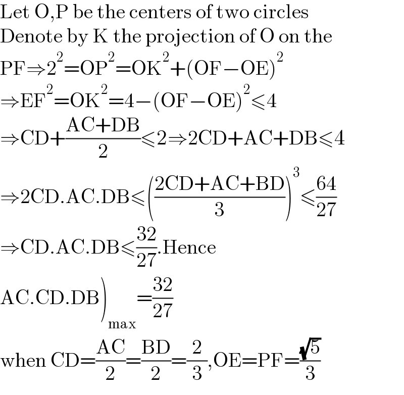 Let O,P be the centers of two circles  Denote by K the projection of O on the  PF⇒2^2 =OP^2 =OK^2 +(OF−OE)^2   ⇒EF^2 =OK^2 =4−(OF−OE)^2 ≤4  ⇒CD+((AC+DB)/2)≤2⇒2CD+AC+DB≤4  ⇒2CD.AC.DB≤(((2CD+AC+BD)/3))^3 ≤((64)/(27))  ⇒CD.AC.DB≤((32)/(27)).Hence  AC.CD.DB)_(max) =((32)/(27))  when CD=((AC)/2)=((BD)/2)=(2/3),OE=PF=((√5)/3)  