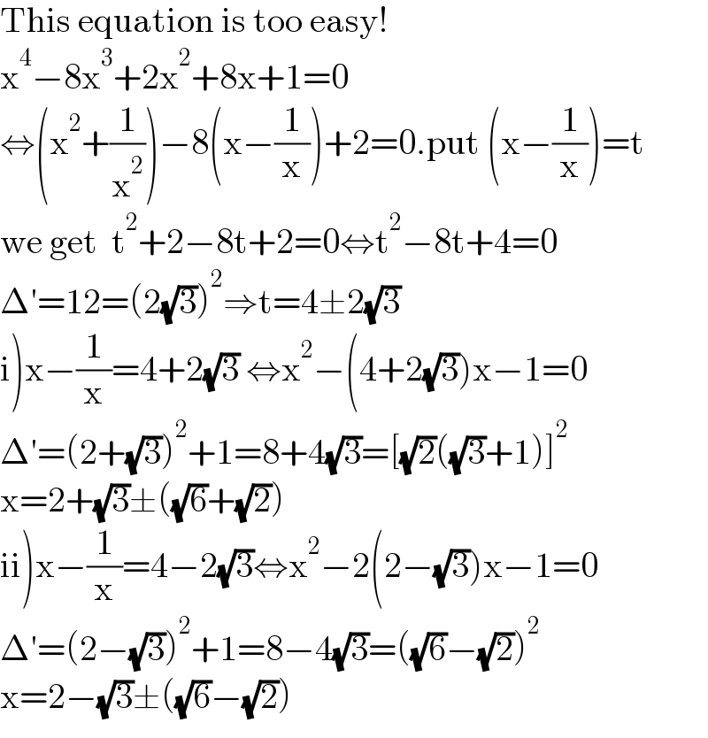 This equation is too easy!  x^4 −8x^3 +2x^2 +8x+1=0  ⇔(x^2 +(1/x^2 ))−8(x−(1/x))+2=0.put (x−(1/x))=t  we get  t^2 +2−8t+2=0⇔t^2 −8t+4=0  Δ′=12=(2(√3))^2 ⇒t=4±2(√3)  i)x−(1/x)=4+2(√3) ⇔x^2 −(4+2(√3))x−1=0  Δ′=(2+(√3))^2 +1=8+4(√3)=[(√2)((√3)+1)]^2   x=2+(√3)±((√6)+(√2))  ii)x−(1/x)=4−2(√3)⇔x^2 −2(2−(√3))x−1=0  Δ′=(2−(√3))^2 +1=8−4(√3)=((√6)−(√2))^2   x=2−(√3)±((√6)−(√2))  