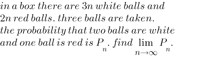 in a box there are 3n white balls and   2n red balls. three balls are taken.  the probability that two balls are white  and one ball is red is P_n . find lim_(n→∞)  P_n .  