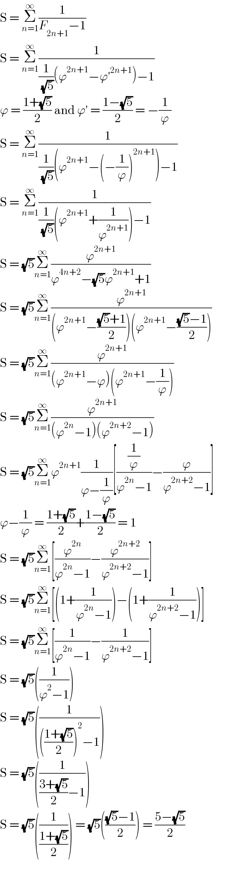 S = Σ_(n=1) ^∞ (1/(F_(2n+1) −1))  S = Σ_(n=1) ^∞ (1/((1/( (√5)))(ϕ^(2n+1) −ϕ′^(2n+1) )−1))  ϕ = ((1+(√5))/2) and ϕ′ = ((1−(√5))/2) = −(1/ϕ)  S = Σ_(n=1) ^∞ (1/((1/( (√5)))(ϕ^(2n+1) −(−(1/ϕ))^(2n+1) )−1))  S = Σ_(n=1) ^∞ (1/((1/( (√5)))(ϕ^(2n+1) +(1/ϕ^(2n+1) ))−1))  S = (√5)Σ_(n=1) ^∞ (ϕ^(2n+1) /(ϕ^(4n+2) −(√5)ϕ^(2n+1) +1))  S = (√5)Σ_(n=1) ^∞ (ϕ^(2n+1) /((ϕ^(2n+1) −(((√5)+1)/2))(ϕ^(2n+1) −(((√5)−1)/2))))  S = (√5)Σ_(n=1) ^∞ (ϕ^(2n+1) /((ϕ^(2n+1) −ϕ)(ϕ^(2n+1) −(1/ϕ))))  S = (√5)Σ_(n=1) ^∞ (ϕ^(2n+1) /((ϕ^(2n) −1)(ϕ^(2n+2) −1)))  S = (√5)Σ_(n=1) ^∞ ϕ^(2n+1) (1/(ϕ−(1/ϕ)))[((1/ϕ)/(ϕ^(2n) −1))−(ϕ/(ϕ^(2n+2) −1))]  ϕ−(1/ϕ) = ((1+(√5))/2)+((1−(√5))/2) = 1  S = (√5)Σ_(n=1) ^∞ [(ϕ^(2n) /(ϕ^(2n) −1))−(ϕ^(2n+2) /(ϕ^(2n+2) −1))]  S = (√5)Σ_(n=1) ^∞ [(1+(1/(ϕ^(2n) −1)))−(1+(1/(ϕ^(2n+2) −1)))]  S = (√5)Σ_(n=1) ^∞ [(1/(ϕ^(2n) −1))−(1/(ϕ^(2n+2) −1))]  S = (√5)((1/(ϕ^2 −1)))  S = (√5)((1/((((1+(√5))/2))^2 −1)))  S = (√5)((1/(((3+(√5))/2)−1)))  S = (√5)((1/((1+(√5))/2))) = (√5)((((√5)−1)/2)) = ((5−(√5))/2)  