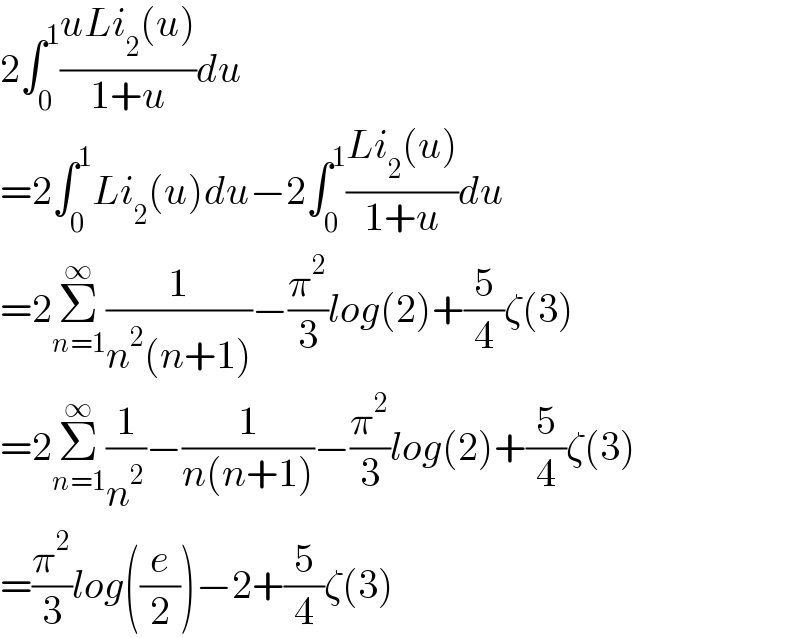 2∫_0 ^1 ((uLi_2 (u))/(1+u))du  =2∫_0 ^1 Li_2 (u)du−2∫_0 ^1 ((Li_2 (u))/(1+u))du  =2Σ_(n=1) ^∞ (1/(n^2 (n+1)))−(π^2 /3)log(2)+(5/4)ζ(3)  =2Σ_(n=1) ^∞ (1/n^2 )−(1/(n(n+1)))−(π^2 /3)log(2)+(5/4)ζ(3)  =(π^2 /3)log((e/2))−2+(5/4)ζ(3)  