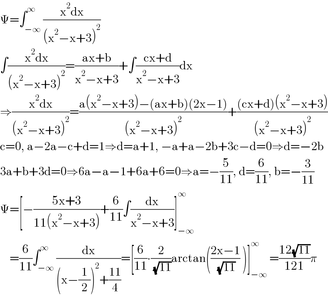 Ψ=∫_(−∞) ^∞ ((x^2 dx)/((x^2 −x+3)^2 ))  ∫((x^2 dx)/((x^2 −x+3)^2 ))=((ax+b)/(x^2 −x+3))+∫((cx+d)/(x^2 −x+3))dx  ⇒((x^2 dx)/((x^2 −x+3)^2 ))=((a(x^2 −x+3)−(ax+b)(2x−1))/((x^2 −x+3)^2 ))+(((cx+d)(x^2 −x+3))/((x^2 −x+3)^2 ))  c=0, a−2a−c+d=1⇒d=a+1, −a+a−2b+3c−d=0⇒d=−2b  3a+b+3d=0⇒6a−a−1+6a+6=0⇒a=−(5/(11)), d=(6/(11)), b=−(3/(11))  Ψ=[−((5x+3)/(11(x^2 −x+3)))+(6/(11))∫(dx/(x^2 −x+3))]_(−∞) ^∞       =(6/(11))∫_(−∞) ^∞ (dx/((x−(1/2))^2 +((11)/4)))=[(6/(11))∙(2/( (√(11))))arctan(((2x−1)/( (√(11)))) )]_(−∞) ^∞  =((12(√(11)))/(121))π  