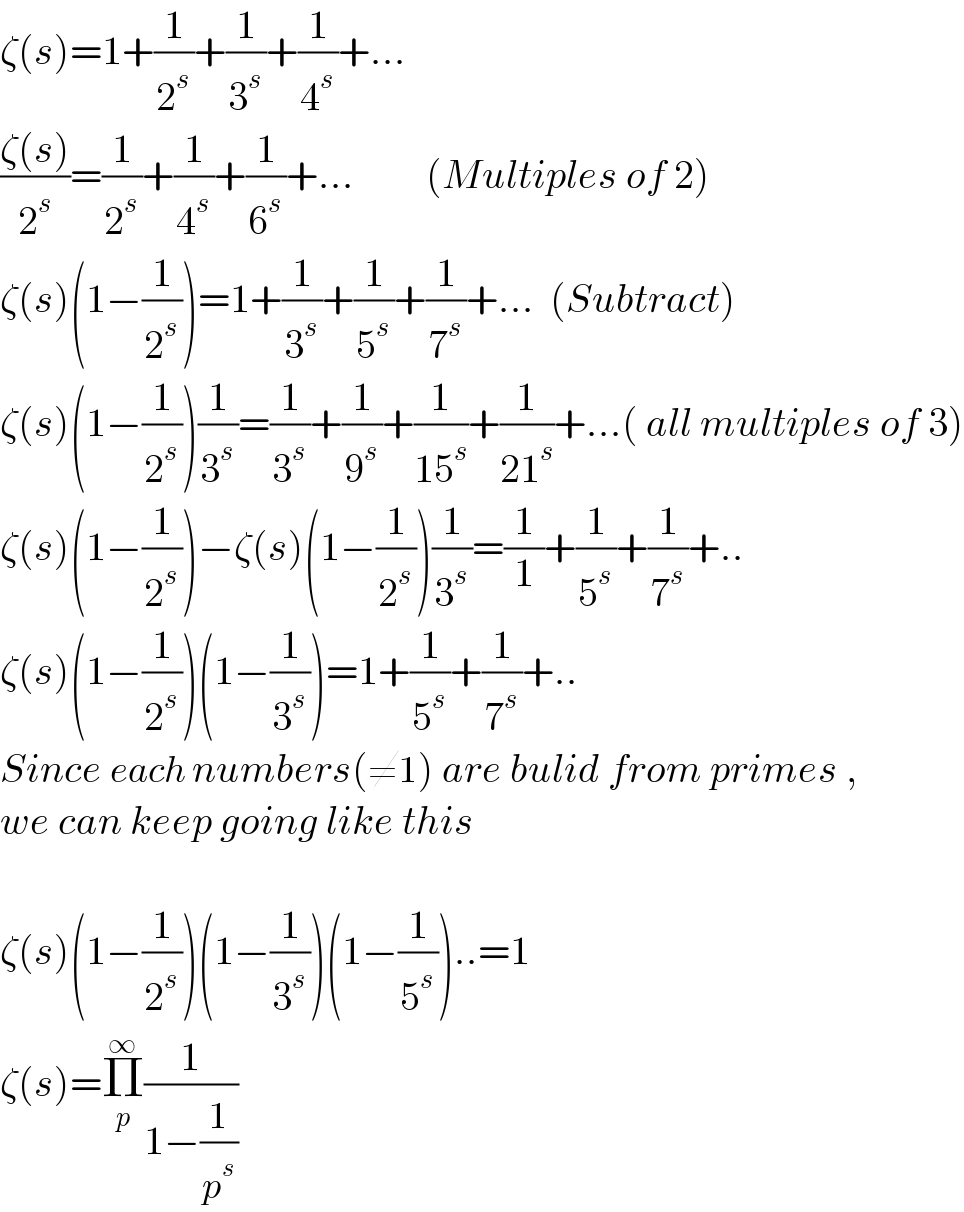 ζ(s)=1+(1/2^s )+(1/3^s )+(1/4^s )+...  ((ζ(s))/2^s )=(1/2^s )+(1/4^s )+(1/6^s )+...         (Multiples of 2)  ζ(s)(1−(1/2^s ))=1+(1/3^s )+(1/5^s )+(1/7^s )+...  (Subtract)  ζ(s)(1−(1/2^s ))(1/3^s )=(1/3^s )+(1/9^s )+(1/(15^s ))+(1/(21^s ))+...( all multiples of 3)  ζ(s)(1−(1/2^s ))−ζ(s)(1−(1/2^s ))(1/3^s )=(1/1)+(1/5^s )+(1/7^s )+..  ζ(s)(1−(1/2^s ))(1−(1/3^s ))=1+(1/5^s )+(1/7^s )+..    Since each numbers(≠1) are bulid from primes ,  we can keep going like this    ζ(s)(1−(1/2^s ))(1−(1/3^s ))(1−(1/5^s ))..=1  ζ(s)=Π_p ^∞ (1/(1−(1/p^s )))  
