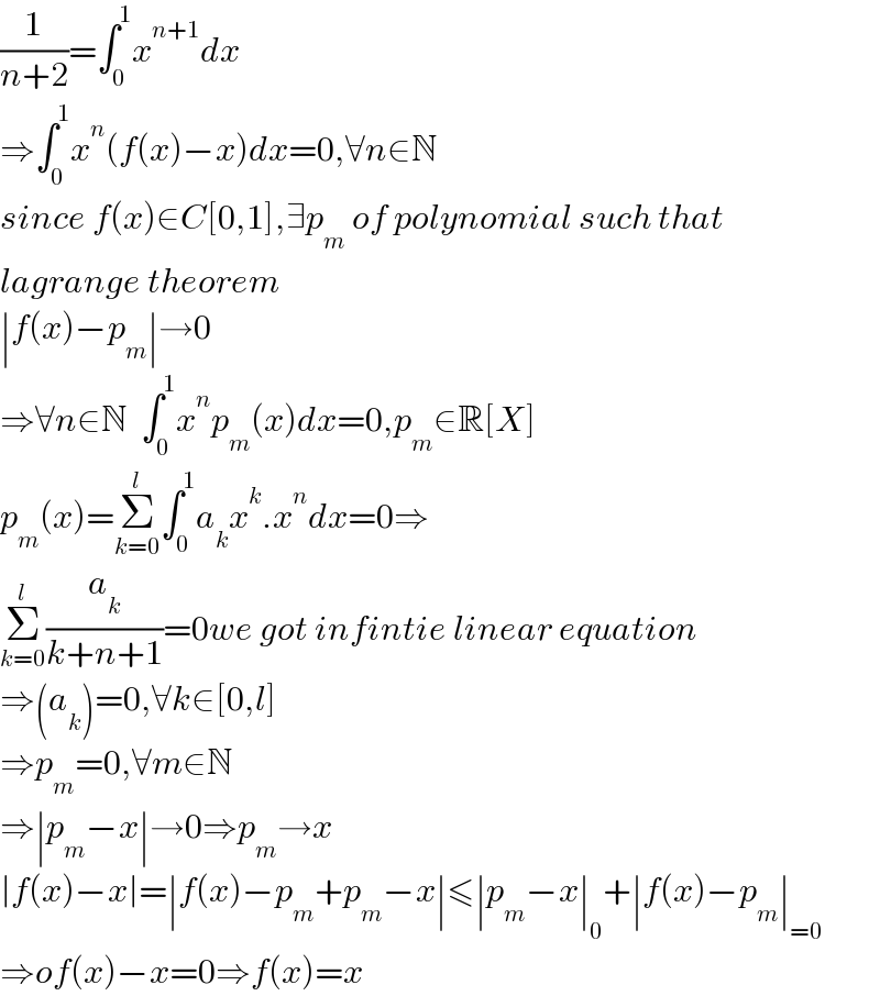 (1/(n+2))=∫_0 ^1 x^(n+1) dx  ⇒∫_0 ^1 x^n (f(x)−x)dx=0,∀n∈N  since f(x)∈C[0,1],∃p_m  of polynomial such that  lagrange theorem  ∣f(x)−p_m ∣→0  ⇒∀n∈N  ∫_0 ^1 x^n p_m (x)dx=0,p_m ∈R[X]  p_m (x)=Σ_(k=0) ^l ∫_0 ^1 a_k x^k .x^n dx=0⇒  Σ_(k=0) ^l (a_k /(k+n+1))=0we got infintie linear equation   ⇒(a_k )=0,∀k∈[0,l]  ⇒p_m =0,∀m∈N  ⇒∣p_m −x∣→0⇒p_m →x  ∣f(x)−x∣=∣f(x)−p_m +p_m −x∣≤∣p_m −x∣_0 +∣f(x)−p_m ∣_(=0)   ⇒of(x)−x=0⇒f(x)=x  