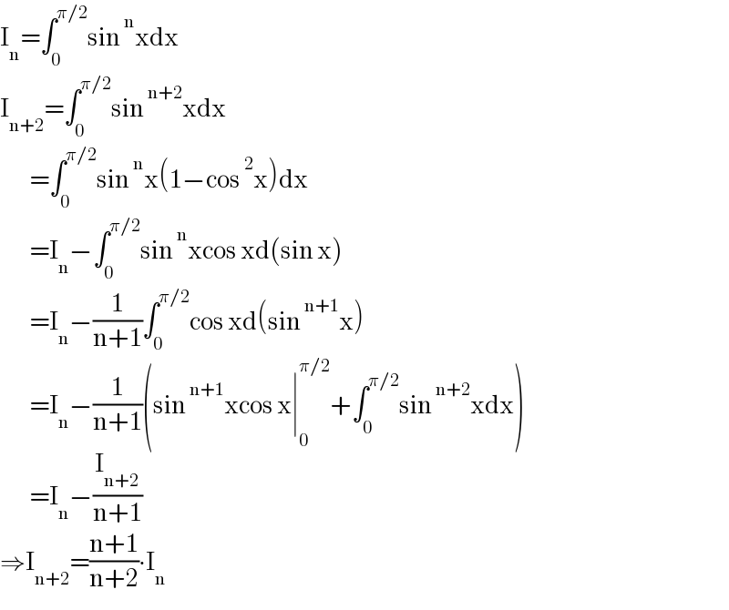 I_n =∫_0 ^(π/2) sin^n xdx  I_(n+2) =∫_0 ^(π/2) sin^(n+2) xdx          =∫_0 ^(π/2) sin^n x(1−cos^2 x)dx          =I_n −∫_0 ^(π/2) sin^n xcos xd(sin x)          =I_n −(1/(n+1))∫_0 ^(π/2) cos xd(sin^(n+1) x)          =I_n −(1/(n+1))(sin^(n+1) xcos x∣_0 ^(π/2) +∫_0 ^(π/2) sin^(n+2) xdx)          =I_n −(I_(n+2) /(n+1))  ⇒I_(n+2) =((n+1)/(n+2))∙I_n   