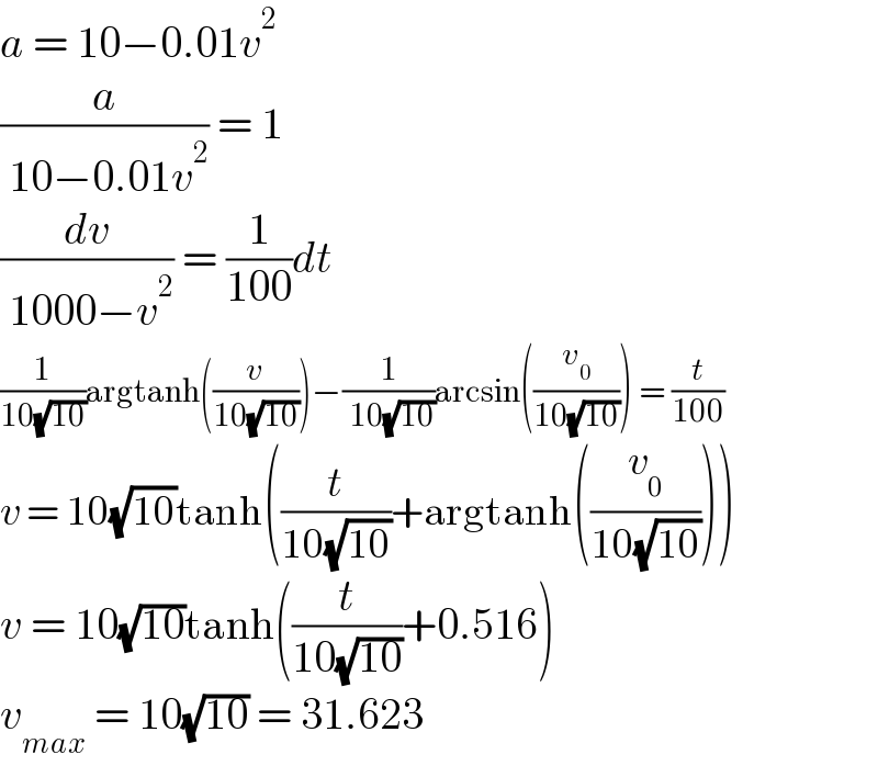 a = 10−0.01v^2   (a/( 10−0.01v^2 )) = 1  (dv/( 1000−v^2 )) = (1/(100))dt  (1/(10(√(10))))argtanh((v/(10(√(10)))))−(1/( 10(√(10))))arcsin((v_0 /(10(√(10))))) = (t/(100))  v = 10(√(10))tanh((t/(10(√(10))))+argtanh((v_0 /(10(√(10))))))  v = 10(√(10))tanh((t/(10(√(10))))+0.516)  v_(max)  = 10(√(10)) = 31.623  