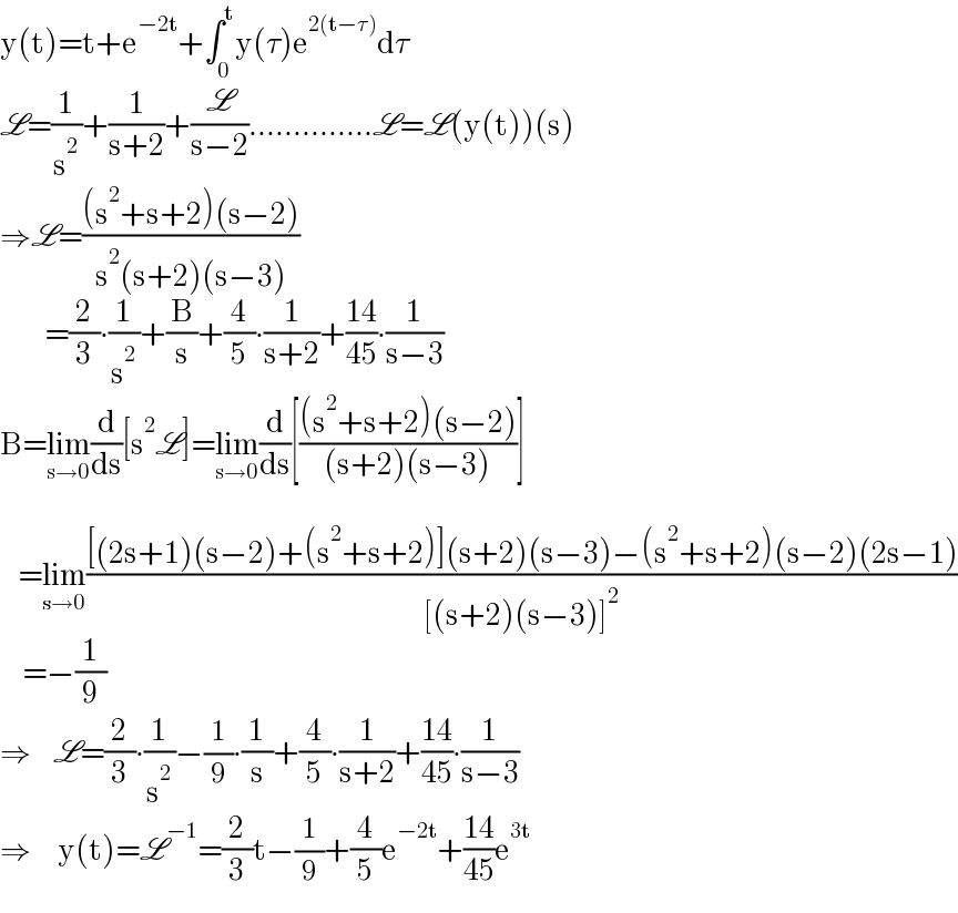 y(t)=t+e^(−2t) +∫_0 ^t y(τ)e^(2(t−τ)) dτ  L=(1/s^2 )+(1/(s+2))+(L/(s−2))..............L=L(y(t))(s)  ⇒L=(((s^2 +s+2)(s−2))/(s^2 (s+2)(s−3)))            =(2/3)∙(1/s^2 )+(B/s)+(4/5)∙(1/(s+2))+((14)/(45))∙(1/(s−3))  B=lim_(s→0) (d/ds)[s^2 L]=lim_(s→0) (d/ds)[(((s^2 +s+2)(s−2))/((s+2)(s−3)))]        =lim_(s→0) (([(2s+1)(s−2)+(s^2 +s+2)](s+2)(s−3)−(s^2 +s+2)(s−2)(2s−1))/([(s+2)(s−3)]^2 ))       =−(1/9)  ⇒     L=(2/3)∙(1/s^2 )−(1/9)∙(1/s)+(4/5)∙(1/(s+2))+((14)/(45))∙(1/(s−3))  ⇒      y(t)=L^(−1) =(2/3)t−(1/9)+(4/5)e^(−2t) +((14)/(45))e^(3t)   