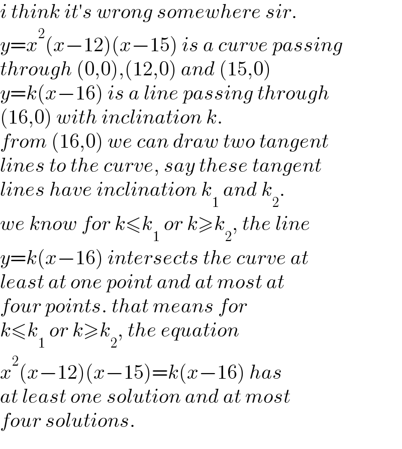 i think it′s wrong somewhere sir.  y=x^2 (x−12)(x−15) is a curve passing  through (0,0),(12,0) and (15,0)  y=k(x−16) is a line passing through  (16,0) with inclination k.  from (16,0) we can draw two tangent  lines to the curve, say these tangent  lines have inclination k_1  and k_2 .  we know for k≤k_1  or k≥k_2 , the line  y=k(x−16) intersects the curve at  least at one point and at most at  four points. that means for  k≤k_1  or k≥k_2 , the equation  x^2 (x−12)(x−15)=k(x−16) has  at least one solution and at most  four solutions.  