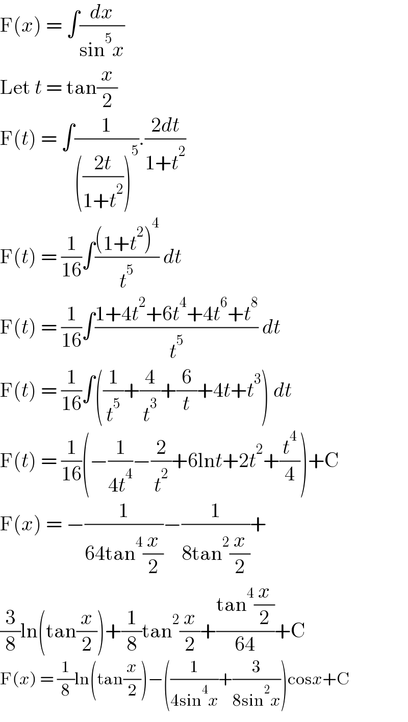 F(x) = ∫(dx/(sin^5 x))  Let t = tan(x/2)  F(t) = ∫(1/((((2t)/(1+t^2 )))^5 )).((2dt)/(1+t^2 ))  F(t) = (1/(16))∫(((1+t^2 )^4 )/t^5 ) dt  F(t) = (1/(16))∫((1+4t^2 +6t^4 +4t^6 +t^8 )/t^5 ) dt  F(t) = (1/(16))∫((1/t^5 )+(4/t^3 )+(6/t)+4t+t^3 ) dt  F(t) = (1/(16))(−(1/(4t^4 ))−(2/t^2 )+6lnt+2t^2 +(t^4 /4))+C  F(x) = −(1/(64tan^4 (x/2)))−(1/(8tan^2 (x/2)))+  (3/8)ln(tan(x/2))+(1/8)tan^2 (x/2)+((tan^4 (x/2))/(64))+C  F(x) = (1/8)ln(tan(x/2))−((1/(4sin^4 x))+(3/(8sin^2 x)))cosx+C  