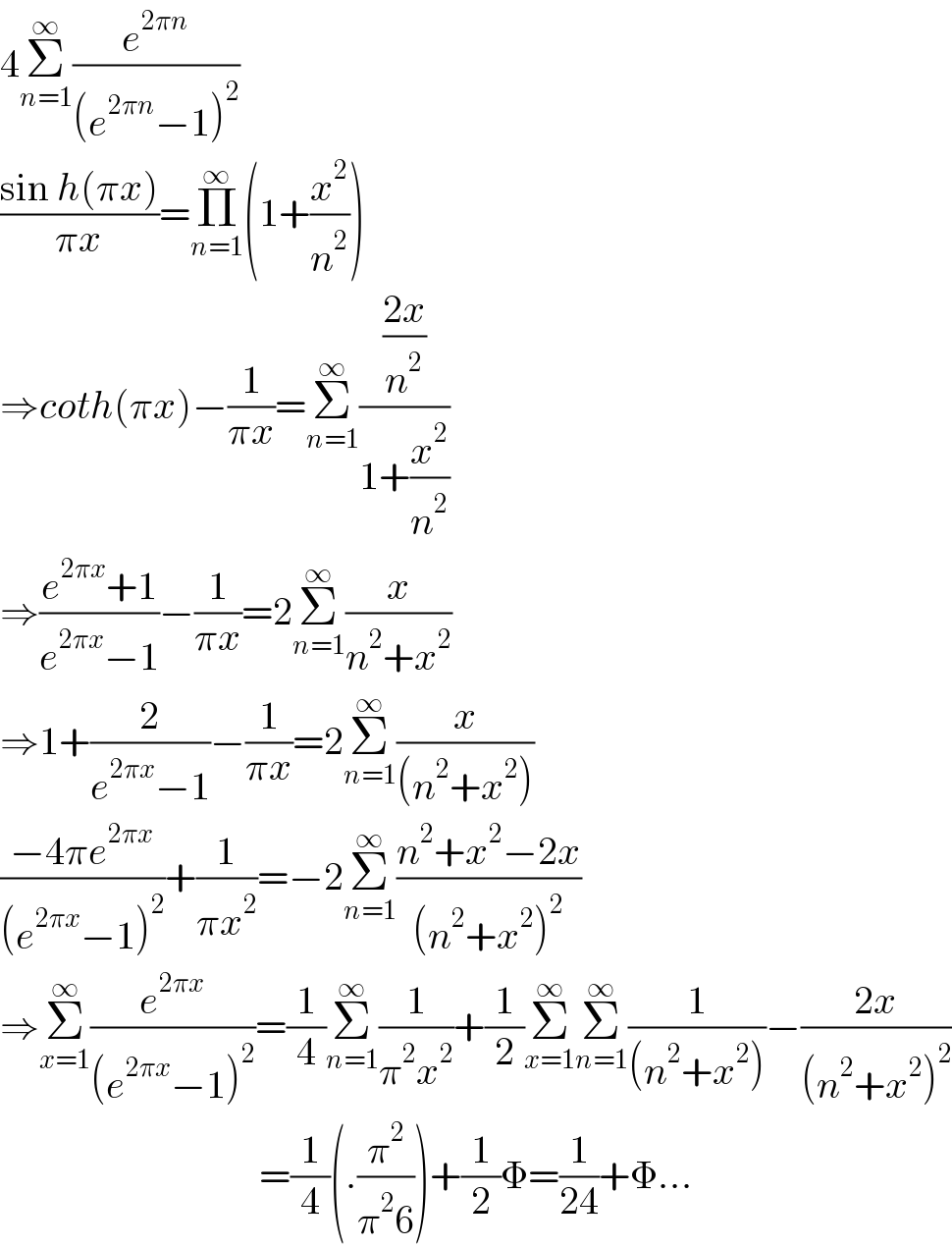 4Σ_(n=1) ^∞ (e^(2πn) /((e^(2πn) −1)^2 ))  ((sin h(πx))/(πx))=Π_(n=1) ^∞ (1+(x^2 /n^2 ))  ⇒coth(πx)−(1/(πx))=Σ_(n=1) ^∞ (((2x)/n^2 )/(1+(x^2 /n^2 )))  ⇒((e^(2πx) +1)/(e^(2πx) −1))−(1/(πx))=2Σ_(n=1) ^∞ (x/(n^2 +x^2 ))  ⇒1+(2/(e^(2πx) −1))−(1/(πx))=2Σ_(n=1) ^∞ (x/((n^2 +x^2 )))  ((−4πe^(2πx) )/((e^(2πx) −1)^2 ))+(1/(πx^2 ))=−2Σ_(n=1) ^∞ ((n^2 +x^2 −2x)/((n^2 +x^2 )^2 ))  ⇒Σ_(x=1) ^∞ (e^(2πx) /((e^(2πx) −1)^2 ))=(1/4)Σ_(n=1) ^∞ (1/(π^2 x^2 ))+(1/2)Σ_(x=1) ^∞ Σ_(n=1) ^∞ (1/((n^2 +x^2 )))−((2x)/((n^2 +x^2 )^2 ))                                   =(1/4)(.(π^2 /(π^2 6)))+(1/2)Φ=(1/(24))+Φ...  