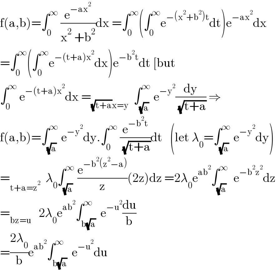 f(a,b)=∫_0 ^∞  (e^(−ax^2 ) /(x^2  +b^2 ))dx =∫_0 ^∞ (∫_0 ^∞ e^(−(x^2 +b^2 )t) dt)e^(−ax^2 ) dx  =∫_0 ^∞ (∫_0 ^∞ e^(−(t+a)x^2 ) dx)e^(−b^2 t) dt [but  ∫_0 ^∞  e^(−(t+a)x^2 ) dx =_((√(t+a))x=y)   ∫_(√a) ^∞  e^(−y^2 ) (dy/( (√(t+a)))) ⇒  f(a,b)=∫_(√a) ^∞  e^(−y^2 ) dy.∫_0 ^∞  (e^(−b^2 t) /( (√(t+a))))dt   (let λ_0 =∫_(√a) ^∞  e^(−y^2 ) dy)  =_(t+a=z^2 )   λ_0 ∫_(√a) ^∞  (e^(−b^2 (z^2 −a)) /z)(2z)dz =2λ_0 e^(ab^2 ) ∫_(√a) ^∞   e^(−b^2 z^2 ) dz  =_(bz=u)    2λ_0 e^(ab^2 ) ∫_(b(√a)) ^∞  e^(−u^2 ) (du/b)  =((2λ_0 )/b)e^(ab^2 ) ∫_(b(√a)) ^∞  e^(−u^2 ) du  