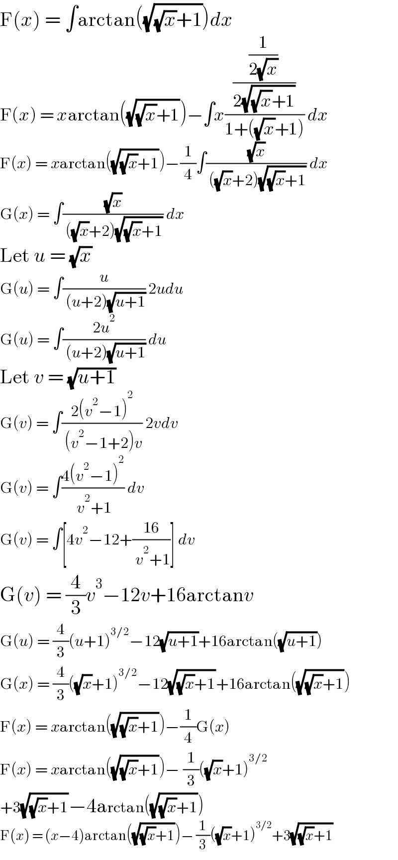 F(x) = ∫arctan((√((√x)+1)))dx  F(x) = xarctan((√((√x)+1)))−∫x(((1/(2(√x)))/(2(√((√x)+1))))/(1+((√x)+1))) dx  F(x) = xarctan((√((√x)+1)))−(1/4)∫((√x)/( ((√x)+2)(√((√x)+1)))) dx  G(x) = ∫((√x)/( ((√x)+2)(√((√x)+1)))) dx  Let u = (√x)  G(u) = ∫(u/( (u+2)(√(u+1)))) 2udu  G(u) = ∫((2u^2 )/( (u+2)(√(u+1)))) du  Let v = (√(u+1))  G(v) = ∫((2(v^2 −1)^2 )/( (v^2 −1+2)v)) 2vdv  G(v) = ∫((4(v^2 −1)^2 )/( v^2 +1)) dv  G(v) = ∫[4v^2 −12+((16)/( v^2 +1))] dv  G(v) = (4/3)v^3 −12v+16arctanv  G(u) = (4/3)(u+1)^(3/2) −12(√(u+1))+16arctan((√(u+1)))  G(x) = (4/3)((√x)+1)^(3/2) −12(√((√x)+1))+16arctan((√((√x)+1)))  F(x) = xarctan((√((√x)+1)))−(1/4)G(x)  F(x) = xarctan((√((√x)+1)))− (1/3)((√x)+1)^(3/2)   +3(√((√x)+1))−4arctan((√((√x)+1)))  F(x) = (x−4)arctan((√((√x)+1)))− (1/3)((√x)+1)^(3/2) +3(√((√x)+1))  