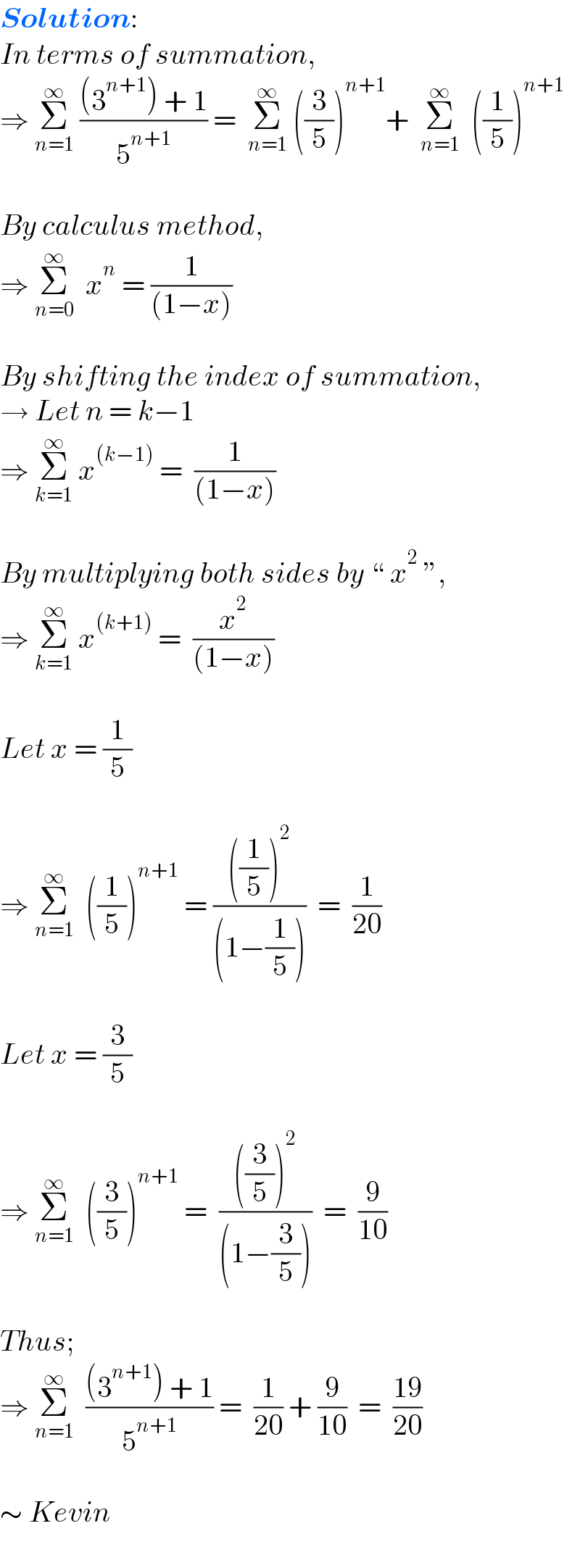 Solution:  In terms of summation,  ⇒ Σ_(n=1) ^∞  (((3^(n+1) ) + 1)/5^(n+1) ) =  Σ_(n=1) ^∞  ((3/5))^(n+1) +  Σ_(n=1) ^∞   ((1/5))^(n+1)       By calculus method,  ⇒ Σ_(n=0) ^∞   x^n  = (1/((1−x)))     By shifting the index of summation,  → Let n = k−1  ⇒ Σ_(k=1) ^∞  x^((k−1))  =  (1/((1−x)))     By multiplying both sides by “ x^2  ”,  ⇒ Σ_(k=1) ^∞  x^((k+1))  =  (x^2 /((1−x)))     Let x = (1/5)     ⇒ Σ_(n=1) ^∞   ((1/5))^(n+1)  = ((((1/5))^2 )/((1−(1/5))))  =  (1/(20))     Let x = (3/5)     ⇒ Σ_(n=1) ^∞   ((3/5))^(n+1)  =  ((((3/5))^2 )/((1−(3/5))))  =  (9/(10))     Thus;  ⇒ Σ_(n=1) ^∞   (((3^(n+1) ) + 1)/5^(n+1) ) =  (1/(20)) + (9/(10))  =  ((19)/(20))     ∼ Kevin  