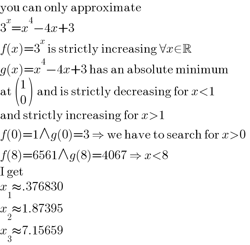 you can only approximate  3^x =x^4 −4x+3  f(x)=3^x  is strictly increasing ∀x∈R  g(x)=x^4 −4x+3 has an absolute minimum  at  ((1),(0) )  and is strictly decreasing for x<1  and strictly increasing for x>1  f(0)=1∧g(0)=3 ⇒ we have to search for x>0  f(8)=6561∧g(8)=4067 ⇒ x<8  I get  x_1 ≈.376830  x_2 ≈1.87395  x_3 ≈7.15659  