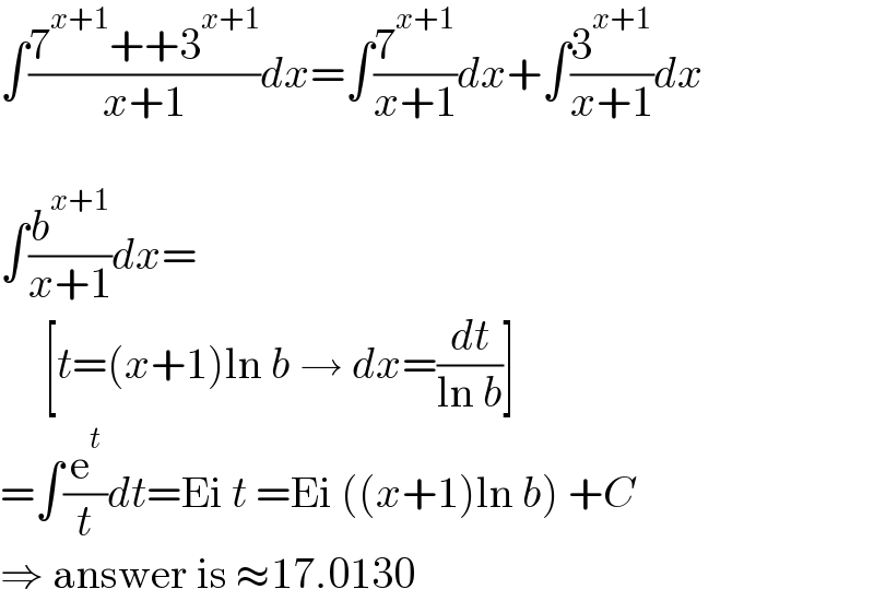 ∫((7^(x+1) ++3^(x+1) )/(x+1))dx=∫(7^(x+1) /(x+1))dx+∫(3^(x+1) /(x+1))dx    ∫(b^(x+1) /(x+1))dx=       [t=(x+1)ln b → dx=(dt/(ln b))]  =∫(e^t /t)dt=Ei t =Ei ((x+1)ln b) +C  ⇒ answer is ≈17.0130  