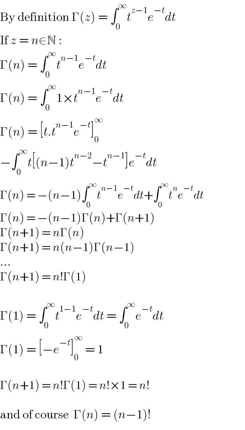 By definition Γ(z) = ∫_0 ^∞ t^(z−1) e^(−t) dt  If z = n∈N :  Γ(n) = ∫_0 ^∞ t^(n−1) e^(−t) dt  Γ(n) = ∫_0 ^∞ 1×t^(n−1) e^(−t) dt  Γ(n) = [t.t^(n−1) e^(−t) ]_0 ^∞   −∫_0 ^∞ t[(n−1)t^(n−2) −t^(n−1) ]e^(−t) dt  Γ(n) = −(n−1)∫_0 ^∞ t^(n−1) e^(−t) dt+∫_0 ^∞ t^n e^(−t) dt  Γ(n) = −(n−1)Γ(n)+Γ(n+1)  Γ(n+1) = nΓ(n)  Γ(n+1) = n(n−1)Γ(n−1)  ...  Γ(n+1) = n!Γ(1)    Γ(1) = ∫_0 ^∞ t^(1−1) e^(−t) dt = ∫_0 ^∞ e^(−t) dt  Γ(1) = [−e^(−t) ]_0 ^∞  = 1    Γ(n+1) = n!Γ(1) = n!×1 = n!    and of course  Γ(n) = (n−1)!  