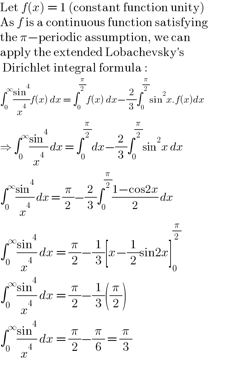 Let f(x) = 1 (constant function unity)  As f is a continuous function satisfying  the π−periodic assumption, we can  apply the extended Lobachevsky′s   Dirichlet integral formula :  ∫_0 ^∞ ((sin^4 )/x^4 )f(x) dx = ∫_0 ^(π/2) f(x) dx−(2/3)∫_0 ^(π/2) sin^2 x.f(x)dx  ⇒ ∫_0 ^∞ ((sin^4 )/x^4 ) dx = ∫_0 ^(π/2) dx−(2/3)∫_0 ^(π/2) sin^2 x dx  ∫_0 ^∞ ((sin^4 )/x^4 ) dx = (π/2)−(2/3)∫_0 ^(π/2) ((1−cos2x)/2) dx  ∫_0 ^∞ ((sin^4 )/x^4 ) dx = (π/2)−(1/3)[x−(1/2)sin2x]_0 ^(π/2)   ∫_0 ^∞ ((sin^4 )/x^4 ) dx = (π/2)−(1/3)((π/2))  ∫_0 ^∞ ((sin^4 )/x^4 ) dx = (π/2)−(π/6) = (π/3)  