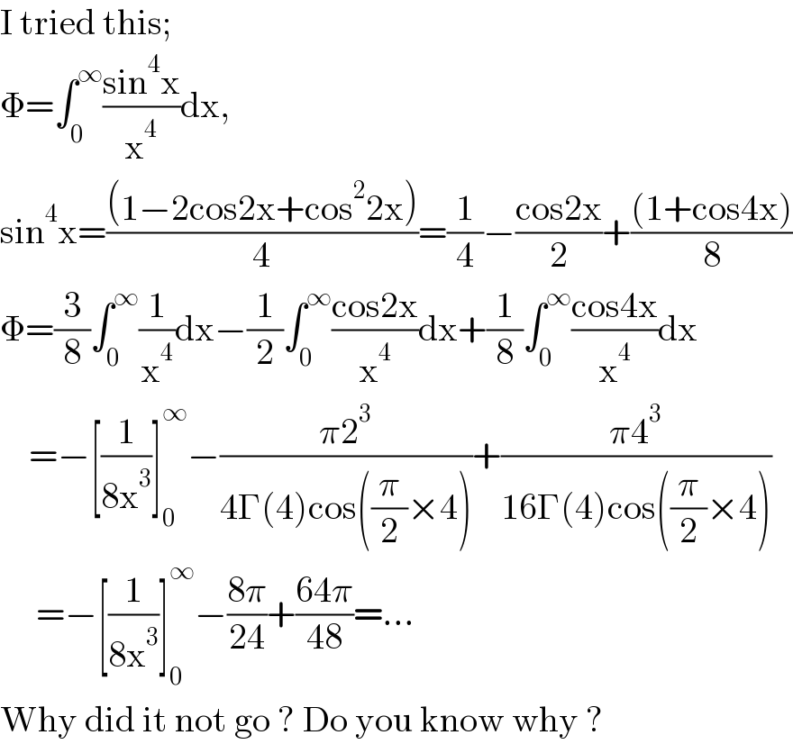 I tried this;  Φ=∫_0 ^∞ ((sin^4 x)/x^4 )dx,   sin^4 x=(((1−2cos2x+cos^2 2x))/4)=(1/4)−((cos2x)/2)+(((1+cos4x))/8)  Φ=(3/8)∫_0 ^∞ (1/x^4 )dx−(1/2)∫_0 ^∞ ((cos2x)/x^4 )dx+(1/8)∫_0 ^∞ ((cos4x)/x^4 )dx      =−[(1/(8x^3 ))]_0 ^∞ −((π2^3 )/(4Γ(4)cos((π/2)×4)))+((π4^3 )/(16Γ(4)cos((π/2)×4)))       =−[(1/(8x^3 ))]_0 ^∞ −((8π)/(24))+((64π)/(48))=...  Why did it not go ? Do you know why ?  