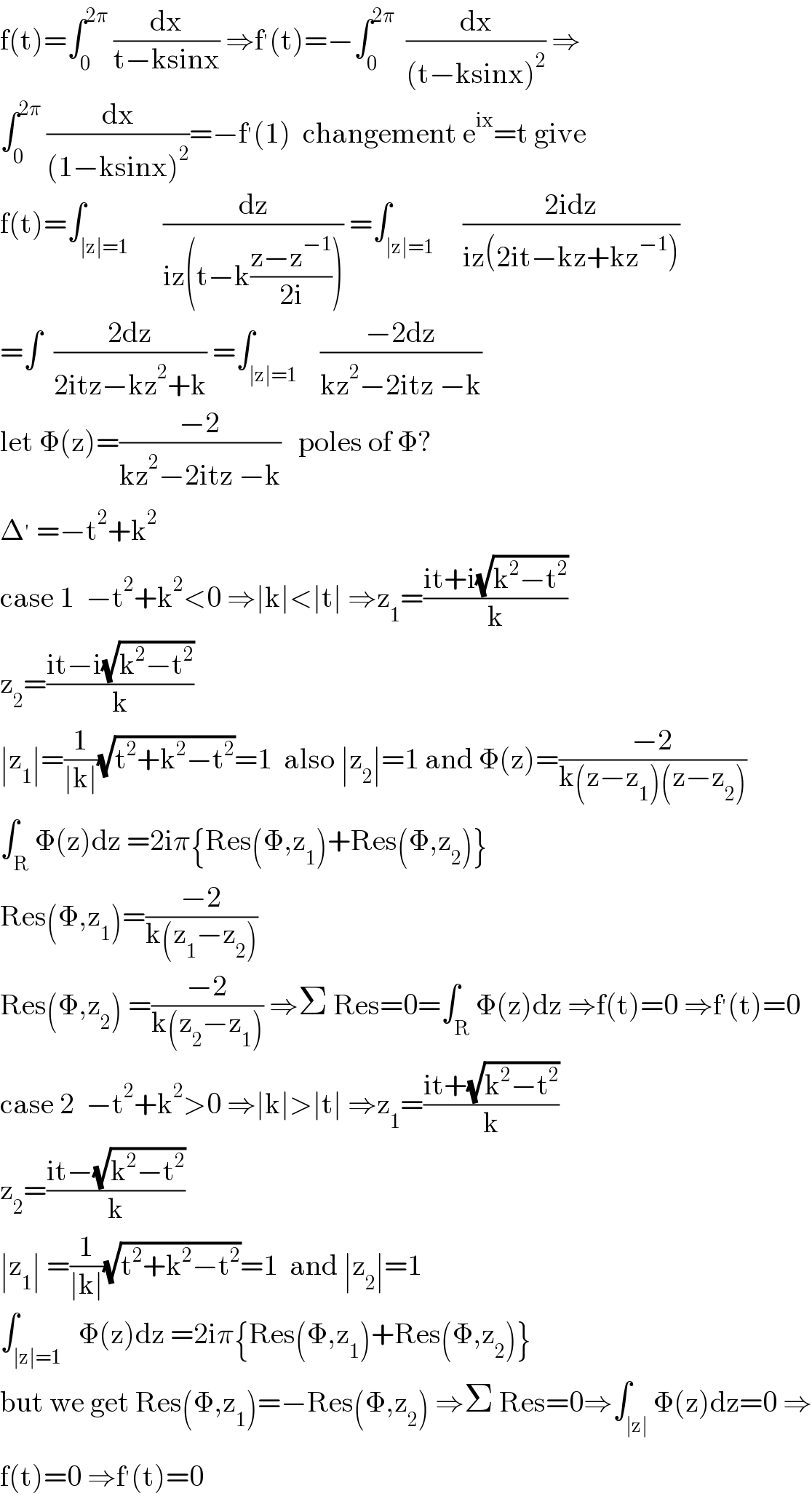 f(t)=∫_0 ^(2π)  (dx/(t−ksinx)) ⇒f^′ (t)=−∫_0 ^(2π)   (dx/((t−ksinx)^2 )) ⇒  ∫_0 ^(2π)  (dx/((1−ksinx)^2 ))=−f^′ (1)  changement e^(ix) =t give  f(t)=∫_(∣z∣=1)      (dz/(iz(t−k((z−z^(−1) )/(2i))))) =∫_(∣z∣=1)     ((2idz)/(iz(2it−kz+kz^(−1) )))  =∫  ((2dz)/(2itz−kz^2 +k)) =∫_(∣z∣=1)    ((−2dz)/(kz^2 −2itz −k))  let Φ(z)=((−2)/(kz^2 −2itz −k))   poles of Φ?  Δ^′  =−t^2 +k^2   case 1  −t^2 +k^2 <0 ⇒∣k∣<∣t∣ ⇒z_1 =((it+i(√(k^2 −t^2 )))/k)  z_2 =((it−i(√(k^2 −t^2 )))/k)  ∣z_1 ∣=(1/(∣k∣))(√(t^2 +k^2 −t^2 ))=1  also ∣z_2 ∣=1 and Φ(z)=((−2)/(k(z−z_1 )(z−z_2 )))  ∫_R Φ(z)dz =2iπ{Res(Φ,z_1 )+Res(Φ,z_2 )}  Res(Φ,z_1 )=((−2)/(k(z_1 −z_2 )))  Res(Φ,z_2 ) =((−2)/(k(z_2 −z_1 ))) ⇒Σ Res=0=∫_R Φ(z)dz ⇒f(t)=0 ⇒f^′ (t)=0  case 2  −t^2 +k^2 >0 ⇒∣k∣>∣t∣ ⇒z_1 =((it+(√(k^2 −t^2 )))/k)  z_2 =((it−(√(k^2 −t^2 )))/k)  ∣z_1 ∣ =(1/(∣k∣))(√(t^2 +k^2 −t^2 ))=1  and ∣z_2 ∣=1  ∫_(∣z∣=1)   Φ(z)dz =2iπ{Res(Φ,z_1 )+Res(Φ,z_2 )}  but we get Res(Φ,z_1 )=−Res(Φ,z_2 ) ⇒Σ Res=0⇒∫_(∣z∣) Φ(z)dz=0 ⇒  f(t)=0 ⇒f^′ (t)=0  