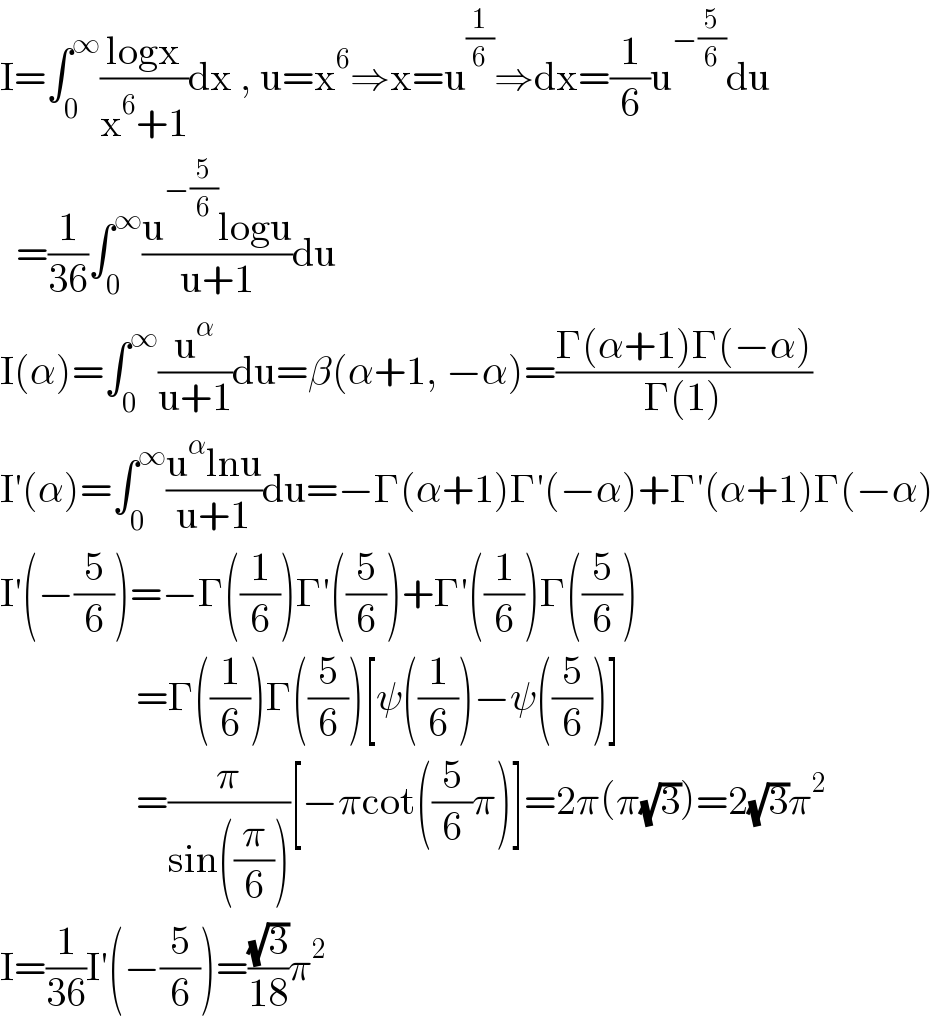 I=∫_0 ^∞ ((logx)/(x^6 +1))dx , u=x^6 ⇒x=u^(1/6) ⇒dx=(1/6)u^(−(5/6)) du    =(1/(36))∫_0 ^∞ ((u^(−(5/6)) logu)/(u+1))du  I(α)=∫_0 ^∞ (u^α /(u+1))du=β(α+1, −α)=((Γ(α+1)Γ(−α))/(Γ(1)))  I′(α)=∫_0 ^∞ ((u^α lnu)/(u+1))du=−Γ(α+1)Γ′(−α)+Γ′(α+1)Γ(−α)  I′(−(5/6))=−Γ((1/6))Γ′((5/6))+Γ′((1/6))Γ((5/6))                   =Γ((1/6))Γ((5/6))[ψ((1/6))−ψ((5/6))]                   =(π/(sin((π/6))))[−πcot((5/6)π)]=2π(π(√3))=2(√3)π^2   I=(1/(36))I′(−(5/6))=((√3)/(18))π^2   