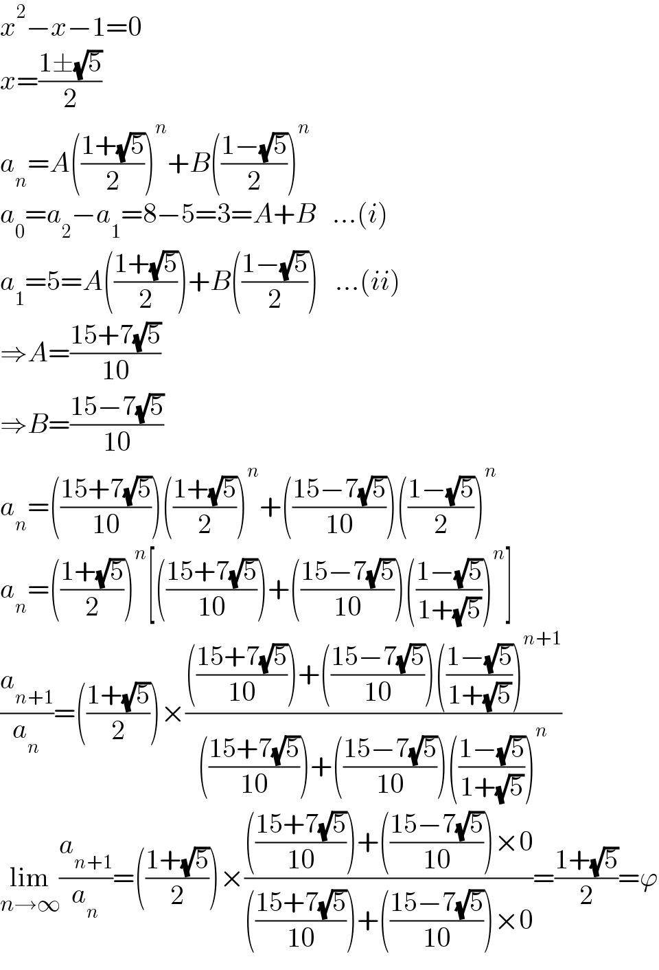 x^2 −x−1=0  x=((1±(√5))/2)  a_n =A(((1+(√5))/2))^n +B(((1−(√5))/2))^n   a_0 =a_2 −a_1 =8−5=3=A+B   ...(i)  a_1 =5=A(((1+(√5))/2))+B(((1−(√5))/2))   ...(ii)  ⇒A=((15+7(√5))/(10))  ⇒B=((15−7(√5))/(10))  a_n =(((15+7(√5))/(10)))(((1+(√5))/2))^n +(((15−7(√5))/(10)))(((1−(√5))/2))^n   a_n =(((1+(√5))/2))^n [(((15+7(√5))/(10)))+(((15−7(√5))/(10)))(((1−(√5))/(1+(√5))))^n ]  (a_(n+1) /a_n )=(((1+(√5))/2))×(((((15+7(√5))/(10)))+(((15−7(√5))/(10)))(((1−(√5))/(1+(√5))))^(n+1) )/((((15+7(√5))/(10)))+(((15−7(√5))/(10)))(((1−(√5))/(1+(√5))))^n ))  lim_(n→∞) (a_(n+1) /a_n )=(((1+(√5))/2))×(((((15+7(√5))/(10)))+(((15−7(√5))/(10)))×0)/((((15+7(√5))/(10)))+(((15−7(√5))/(10)))×0))=((1+(√5))/2)=ϕ  