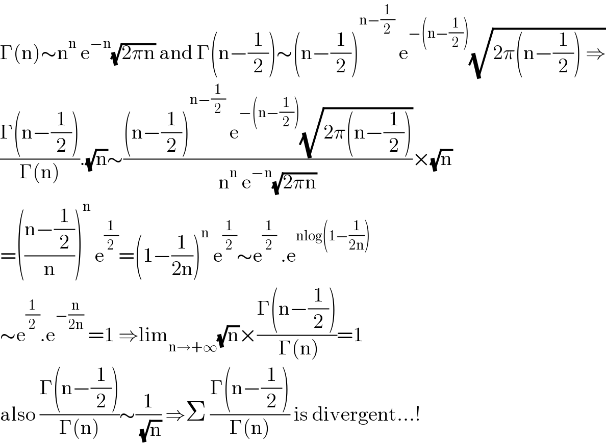 Γ(n)∼n^n  e^(−n) (√(2πn)) and Γ(n−(1/2))∼(n−(1/2))^(n−(1/2))  e^(−(n−(1/2))) (√(2π(n−(1/2)) ⇒))  ((Γ(n−(1/2)))/(Γ(n))).(√n)∼(((n−(1/2))^(n−(1/2))  e^(−(n−(1/2))) (√(2π(n−(1/2)))))/(n^n  e^(−n) (√(2πn))))×(√n)  =(((n−(1/2))/n))^n  e^(1/2) =(1−(1/(2n)))^n  e^(1/2) ∼e^(1/2)  .e^(nlog(1−(1/(2n))))   ∼e^(1/2) .e^(−(n/(2n)))  =1 ⇒lim_(n→+∞) (√n)×((Γ(n−(1/2)))/( Γ(n)))=1  also ((Γ(n−(1/2)))/(Γ(n)))∼(1/( (√n))) ⇒Σ ((Γ(n−(1/2)))/(Γ(n))) is divergent...!  