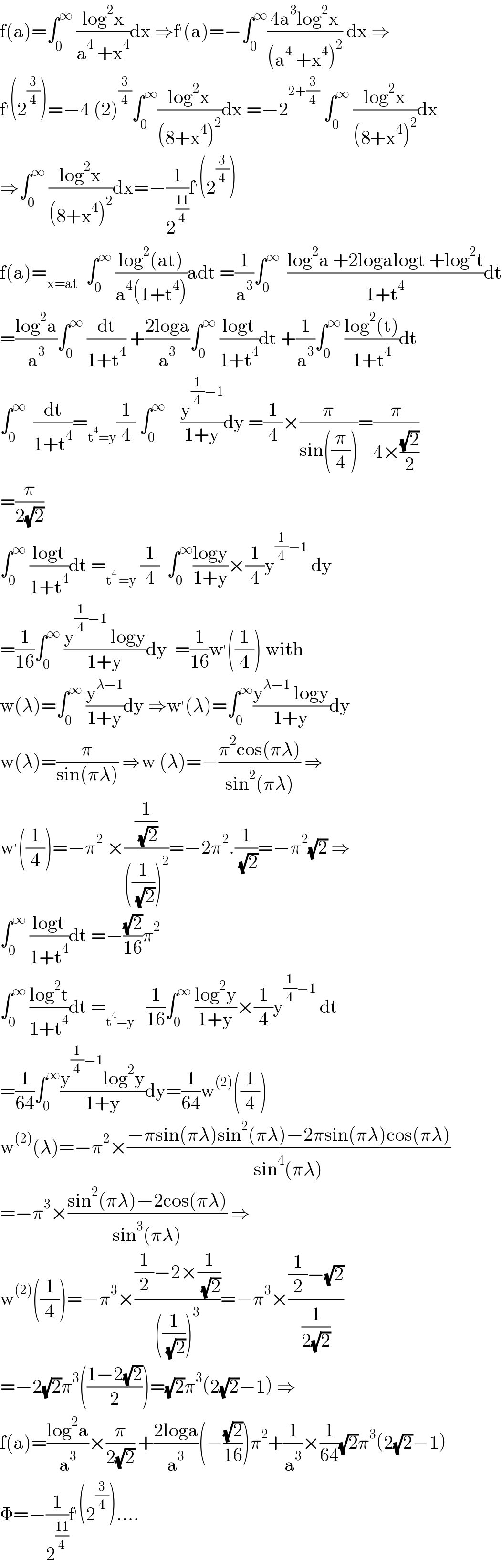 f(a)=∫_0 ^∞  ((log^2 x)/(a^4  +x^4 ))dx ⇒f^′ (a)=−∫_0 ^∞ ((4a^3 log^2 x)/((a^4  +x^4 )^2 )) dx ⇒  f^′ (2^(3/4) )=−4 (2)^(3/4) ∫_0 ^∞ ((log^2 x)/((8+x^4 )^2 ))dx =−2^(2+(3/4))  ∫_0 ^∞  ((log^2 x)/((8+x^4 )^2 ))dx  ⇒∫_0 ^∞  ((log^2 x)/((8+x^4 )^2 ))dx=−(1/2^((11)/4) )f^′ (2^(3/4) )  f(a)=_(x=at)   ∫_0 ^∞  ((log^2 (at))/(a^4 (1+t^4 )))adt =(1/a^3 )∫_0 ^∞   ((log^2 a +2logalogt +log^2 t)/(1+t^4 ))dt  =((log^2 a)/a^3 )∫_0 ^∞  (dt/(1+t^4 )) +((2loga)/a^3 )∫_0 ^∞  ((logt)/(1+t^4 ))dt +(1/a^3 )∫_0 ^∞  ((log^2 (t))/(1+t^4 ))dt  ∫_0 ^∞   (dt/(1+t^4 ))=_(t^4 =y) (1/4) ∫_0 ^∞     (y^((1/4)−1) /(1+y))dy =(1/4)×(π/(sin((π/4))))=(π/(4×((√2)/2)))  =(π/(2(√2)))  ∫_0 ^∞  ((logt)/(1+t^4 ))dt =_(t^4  =y)  (1/4)  ∫_0 ^∞ ((logy)/(1+y))×(1/4)y^((1/4)−1)  dy  =(1/(16))∫_0 ^∞  ((y^((1/4)−1)  logy)/(1+y))dy  =(1/(16))w^′ ((1/4)) with  w(λ)=∫_0 ^∞  (y^(λ−1) /(1+y))dy ⇒w^′ (λ)=∫_0 ^∞ ((y^(λ−1)  logy)/(1+y))dy  w(λ)=(π/(sin(πλ))) ⇒w^′ (λ)=−((π^2 cos(πλ))/(sin^2 (πλ))) ⇒  w^′ ((1/4))=−π^2  ×((1/( (√2)))/(((1/( (√2))))^2 ))=−2π^2 .(1/( (√2)))=−π^2 (√2) ⇒  ∫_0 ^∞  ((logt)/(1+t^4 ))dt =−((√2)/(16))π^2   ∫_0 ^∞  ((log^2 t)/(1+t^4 ))dt =_(t^4 =y)    (1/(16))∫_0 ^∞  ((log^2 y)/(1+y))×(1/4)y^((1/4)−1)  dt  =(1/(64))∫_0 ^∞ ((y^((1/4)−1) log^2 y)/(1+y))dy=(1/(64))w^((2)) ((1/4))  w^((2)) (λ)=−π^2 ×((−πsin(πλ)sin^2 (πλ)−2πsin(πλ)cos(πλ))/(sin^4 (πλ)))  =−π^3 ×((sin^2 (πλ)−2cos(πλ))/(sin^3 (πλ))) ⇒  w^((2)) ((1/4))=−π^3 ×(((1/2)−2×(1/( (√2))))/(((1/( (√2))))^3 ))=−π^3 ×(((1/2)−(√2))/(1/(2(√2))))  =−2(√2)π^3 (((1−2(√2))/2))=(√2)π^3 (2(√2)−1) ⇒  f(a)=((log^2 a)/a^3 )×(π/(2(√2))) +((2loga)/a^3 )(−((√2)/(16)))π^2 +(1/a^3 )×(1/(64))(√2)π^3 (2(√2)−1)  Φ=−(1/2^((11)/4) )f^′ (2^(3/4) )....  