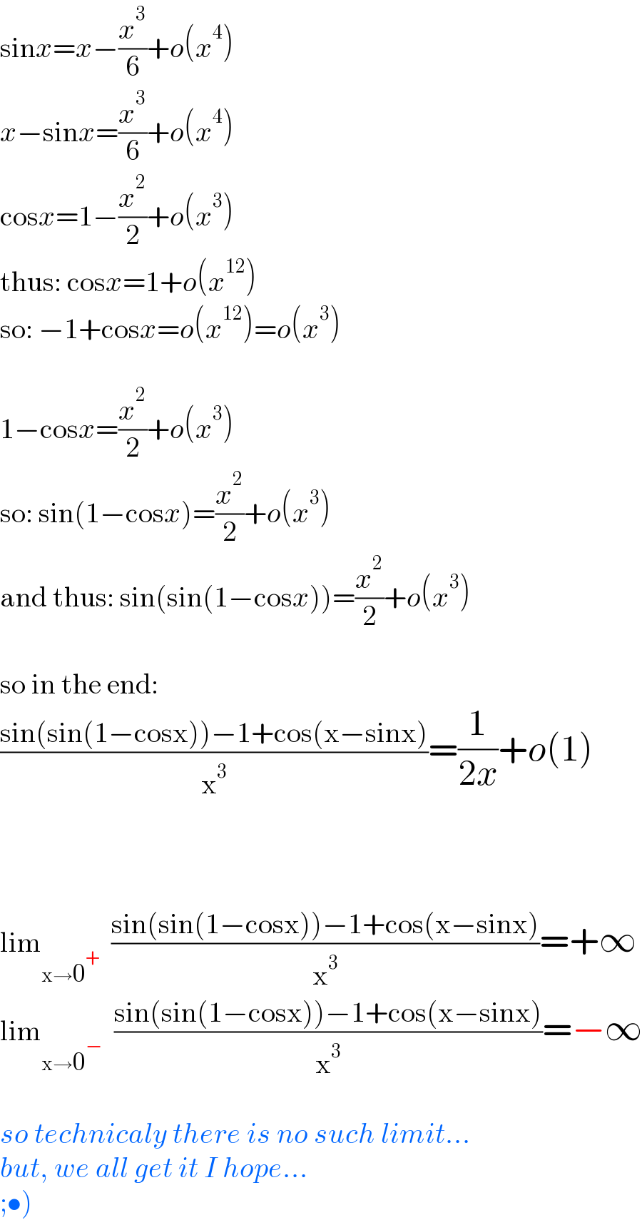 sinx=x−(x^3 /6)+o(x^4 )  x−sinx=(x^3 /6)+o(x^4 )  cosx=1−(x^2 /2)+o(x^3 )  thus: cosx=1+o(x^(12) )  so: −1+cosx=o(x^(12) )=o(x^3 )    1−cosx=(x^2 /2)+o(x^3 )  so: sin(1−cosx)=(x^2 /2)+o(x^3 )  and thus: sin(sin(1−cosx))=(x^2 /2)+o(x^3 )    so in the end:  ((sin(sin(1−cosx))−1+cos(x−sinx))/x^3 )=(1/(2x))+o(1)        lim_(x→0^+ )   ((sin(sin(1−cosx))−1+cos(x−sinx))/x^3 )=+∞  lim_(x→0^− )   ((sin(sin(1−cosx))−1+cos(x−sinx))/x^3 )=−∞    so technicaly there is no such limit...  but, we all get it I hope...  ;•)  