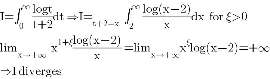 I=∫_0 ^∞  ((logt)/(t+2))dt ⇒I=_(t+2=x)   ∫_2 ^∞  ((log(x−2))/x)dx  for ξ>0  lim_(x→+∞)   x^(1+ξ) ((log(x−2))/x) =lim_(x→+∞) x^ξ log(x−2)=+∞  ⇒I diverges  