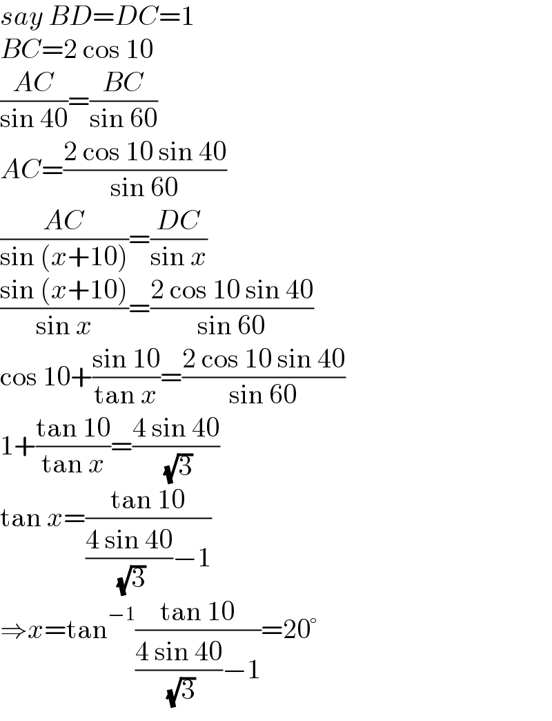 say BD=DC=1  BC=2 cos 10  ((AC)/(sin 40))=((BC)/(sin 60))  AC=((2 cos 10 sin 40)/(sin 60))  ((AC)/(sin (x+10)))=((DC)/(sin x))  ((sin (x+10))/(sin x))=((2 cos 10 sin 40)/(sin 60))  cos 10+((sin 10)/(tan x))=((2 cos 10 sin 40)/(sin 60))  1+((tan 10)/(tan x))=((4 sin 40)/( (√3)))  tan x=((tan 10)/(((4 sin 40)/( (√3)))−1))  ⇒x=tan^(−1) ((tan 10)/(((4 sin 40)/( (√3)))−1))=20°  