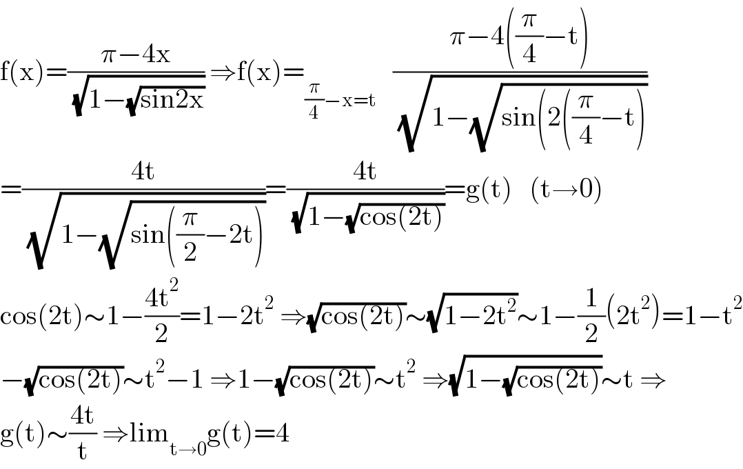 f(x)=((π−4x)/( (√(1−(√(sin2x)))))) ⇒f(x)=_((π/4)−x=t)    ((π−4((π/4)−t))/( (√(1−(√(sin(2((π/4)−t)))))))  =((4t)/( (√(1−(√(sin((π/2)−2t)))))))=((4t)/( (√(1−(√(cos(2t)))))))=g(t)   (t→0)  cos(2t)∼1−((4t^2 )/2)=1−2t^2  ⇒(√(cos(2t)))∼(√(1−2t^2 ))∼1−(1/2)(2t^2 )=1−t^2   −(√(cos(2t)))∼t^2 −1 ⇒1−(√(cos(2t)))∼t^2  ⇒(√(1−(√(cos(2t)))))∼t ⇒  g(t)∼((4t)/t) ⇒lim_(t→0) g(t)=4  