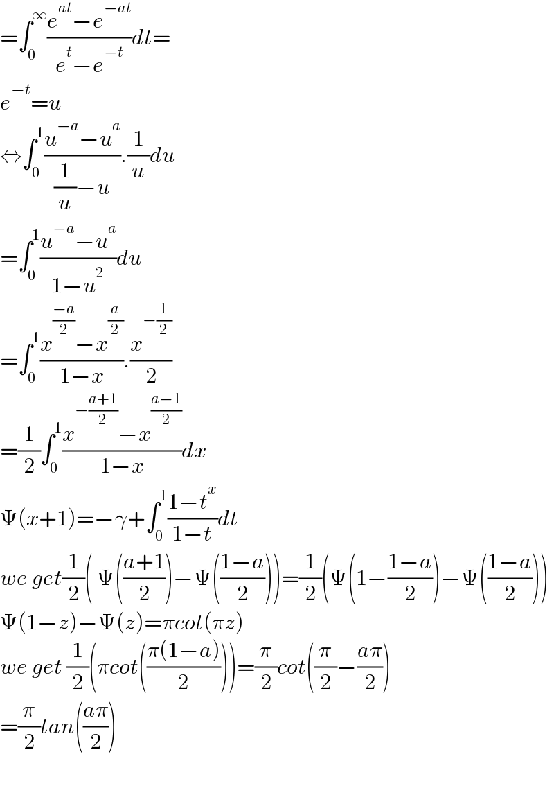 =∫_0 ^∞ ((e^(at) −e^(−at) )/(e^t −e^(−t) ))dt=  e^(−t) =u  ⇔∫_0 ^1 ((u^(−a) −u^a )/((1/u)−u)).(1/u)du  =∫_0 ^1 ((u^(−a) −u^a )/(1−u^2 ))du  =∫_0 ^1 ((x^((−a)/2) −x^(a/2) )/(1−x)).(x^(−(1/2)) /2)  =(1/2)∫_0 ^1 ((x^(−((a+1)/2)) −x^((a−1)/2) )/(1−x))dx  Ψ(x+1)=−γ+∫_0 ^1 ((1−t^x )/(1−t))dt  we get(1/2)( Ψ(((a+1)/2))−Ψ(((1−a)/2)))=(1/2)(Ψ(1−((1−a)/2))−Ψ(((1−a)/2)))  Ψ(1−z)−Ψ(z)=πcot(πz)  we get (1/2)(πcot(((π(1−a))/2)))=(π/2)cot((π/2)−((aπ)/2))  =(π/2)tan(((aπ)/2))    