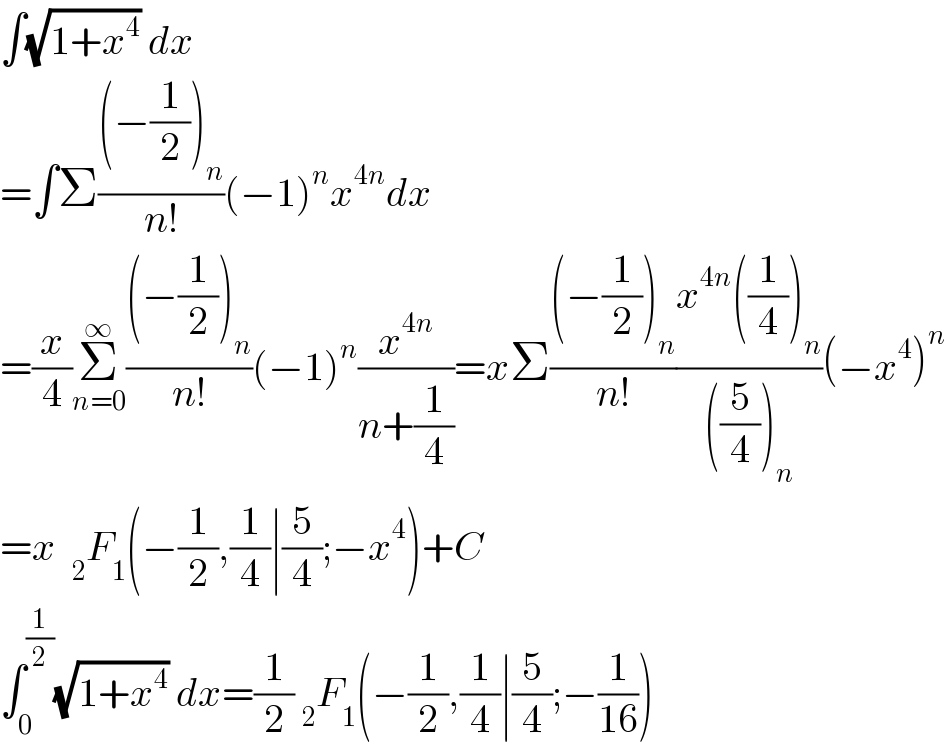∫(√(1+x^4 )) dx  =∫Σ(((−(1/2))_n )/(n!))(−1)^n x^(4n) dx  =(x/4)Σ_(n=0) ^∞ (((−(1/2))_n )/(n!))(−1)^n (x^(4n) /(n+(1/4)))=xΣ(((−(1/2))_n )/(n!))((x^(4n) ((1/4))_n )/(((5/4))_n ))(−x^4 )^n   =x  _2 F_1 (−(1/2),(1/4)∣(5/4);−x^4 )+C  ∫_0 ^(1/2) (√(1+x^4 )) dx=(1/2) _2 F_1 (−(1/2),(1/4)∣(5/4);−(1/(16)))  