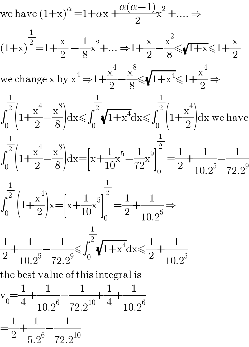 we have (1+x)^α  =1+αx +((α(α−1))/2)x^2  +.... ⇒  (1+x)^(1/2) =1+(x/2) −(1/8)x^2 +... ⇒1+(x/2)−(x^2 /8)≤(√(1+x))≤1+(x/2)  we change x by x^4  ⇒1+(x^4 /2)−(x^8 /8)≤(√(1+x^4 ))≤1+(x^4 /2) ⇒  ∫_0 ^(1/2) (1+(x^4 /2)−(x^8 /8))dx≤∫_0 ^(1/2) (√(1+x^4 ))dx≤∫_0 ^(1/2) (1+(x^4 /2))dx we have  ∫_0 ^(1/2) (1+(x^4 /2)−(x^8 /8))dx=[x+(1/(10))x^5 −(1/(72))x^9 ]_0 ^(1/2)  =(1/2)+(1/(10.2^5 ))−(1/(72.2^9 ))  ∫_0 ^(1/2)  (1+(x^4 /2))x=[x+(1/(10))x^5 ]_0 ^(1/2)  =(1/2)+(1/(10.2^5 )) ⇒  (1/2)+(1/(10.2^5 ))−(1/(72.2^9 ))≤∫_0 ^(1/2) (√(1+x^4 ))dx≤(1/2)+(1/(10.2^5 ))  the best value of this integral is  v_0 =(1/4)+(1/(10.2^6 ))−(1/(72.2^(10) ))+(1/4)+(1/(10.2^6 ))  =(1/2)+(1/(5.2^6 ))−(1/(72.2^(10) ))  