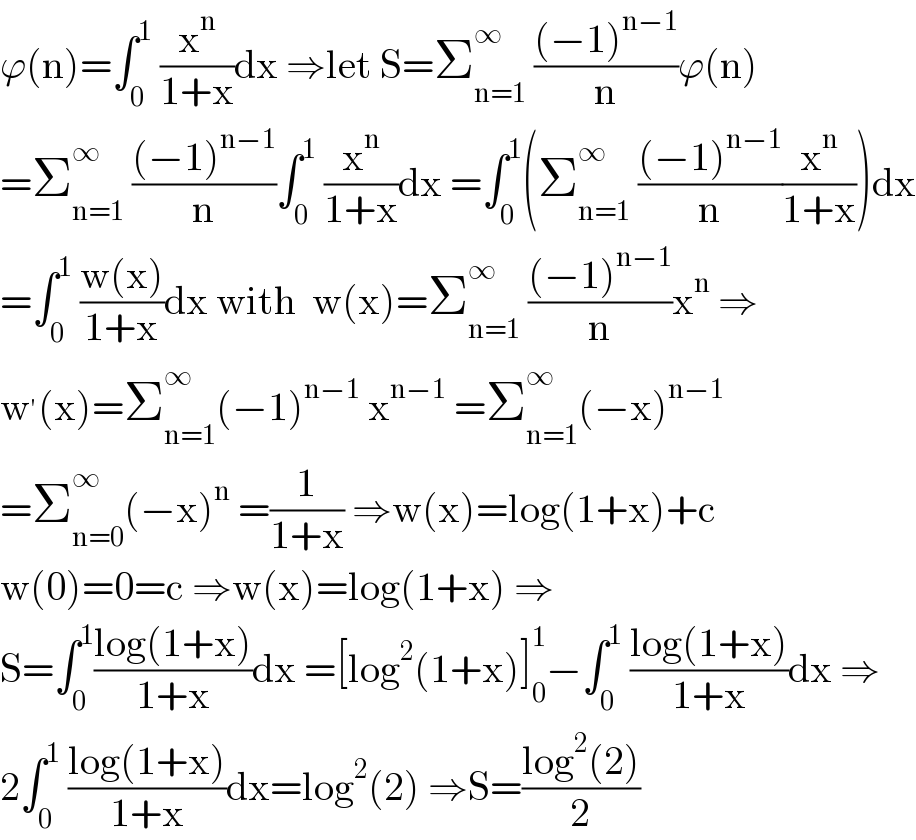 ϕ(n)=∫_0 ^1  (x^n /(1+x))dx ⇒let S=Σ_(n=1) ^∞  (((−1)^(n−1) )/n)ϕ(n)  =Σ_(n=1) ^∞  (((−1)^(n−1) )/n)∫_0 ^1  (x^n /(1+x))dx =∫_0 ^1 (Σ_(n=1) ^∞  (((−1)^(n−1) )/n)(x^n /(1+x)))dx  =∫_0 ^1  ((w(x))/(1+x))dx with  w(x)=Σ_(n=1) ^∞  (((−1)^(n−1) )/n)x^n  ⇒  w^′ (x)=Σ_(n=1) ^∞ (−1)^(n−1)  x^(n−1)  =Σ_(n=1) ^∞ (−x)^(n−1)   =Σ_(n=0) ^∞ (−x)^n  =(1/(1+x)) ⇒w(x)=log(1+x)+c  w(0)=0=c ⇒w(x)=log(1+x) ⇒  S=∫_0 ^1 ((log(1+x))/(1+x))dx =[log^2 (1+x)]_0 ^1 −∫_0 ^1  ((log(1+x))/(1+x))dx ⇒  2∫_0 ^1  ((log(1+x))/(1+x))dx=log^2 (2) ⇒S=((log^2 (2))/2)  
