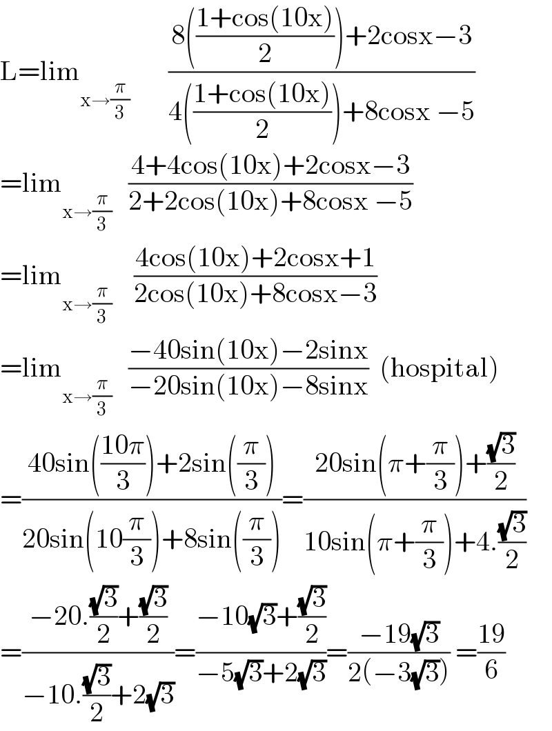 L=lim_(x→(π/3))        ((8(((1+cos(10x))/2))+2cosx−3)/(4(((1+cos(10x))/2))+8cosx −5))  =lim_(x→(π/3))    ((4+4cos(10x)+2cosx−3)/(2+2cos(10x)+8cosx −5))  =lim_(x→(π/3))     ((4cos(10x)+2cosx+1)/(2cos(10x)+8cosx−3))  =lim_(x→(π/3))    ((−40sin(10x)−2sinx)/(−20sin(10x)−8sinx))  (hospital)  =((40sin(((10π)/3))+2sin((π/3)))/(20sin(10(π/3))+8sin((π/3))))=((20sin(π+(π/3))+((√3)/2))/(10sin(π+(π/3))+4.((√3)/2)))  =((−20.((√3)/2)+((√3)/2))/(−10.((√3)/2)+2(√3)))=((−10(√3)+((√3)/2))/(−5(√3)+2(√3)))=((−19(√3))/(2(−3(√3)))) =((19)/6)  
