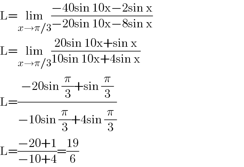 L=lim_(x→π/3) ((−40sin 10x−2sin x)/(−20sin 10x−8sin x))  L=lim_(x→π/3) ((20sin 10x+sin x)/(10sin 10x+4sin x))  L=((−20sin (π/3)+sin (π/3))/(−10sin (π/3)+4sin (π/3)))  L=((−20+1)/(−10+4))=((19)/6)  