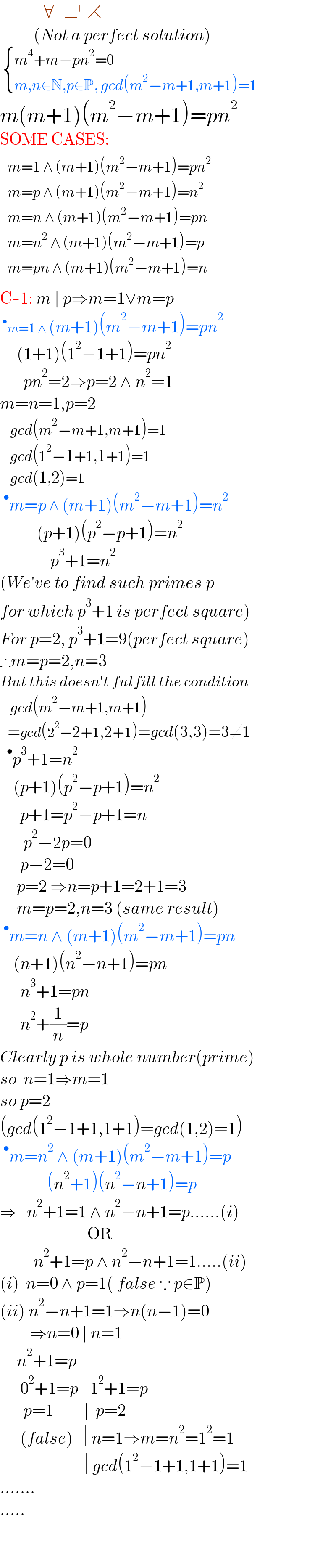              ∀   ⊥┌⋌            (Not a perfect solution)    { ((m^4 +m−pn^2 =0)),((m,n∈N,p∈P, gcd(m^2 −m+1,m+1)=1)) :}  m(m+1)(m^2 −m+1)=pn^2   SOME CASES:   determinant (((m=1 ∧ (m+1)(m^2 −m+1)=pn^2 )),((m=p ∧ (m+1)(m^2 −m+1)=n^2 )),((m=n ∧ (m+1)(m^2 −m+1)=pn)),((m=n^2  ∧ (m+1)(m^2 −m+1)=p)),((m=pn ∧ (m+1)(m^2 −m+1)=n)))  C-1: m ∣ p⇒m=1∨m=p  ^• m=1 ∧ (m+1)(m^2 −m+1)=pn^2        (1+1)(1^2 −1+1)=pn^2          pn^2 =2⇒p=2 ∧ n^2 =1  m=n=1,p=2     gcd(m^2 −m+1,m+1)=1     gcd(1^2 −1+1,1+1)=1     gcd(1,2)=1  ^• m=p ∧ (m+1)(m^2 −m+1)=n^2              (p+1)(p^2 −p+1)=n^2                  p^3 +1=n^2   (We′ve to find such primes p  for which p^3 +1 is perfect square)  For p=2, p^3 +1=9(perfect square)  ∴m=p=2,n=3  But this doesn′t fulfill the condition     gcd(m^2 −m+1,m+1)     =gcd(2^2 −2+1,2+1)=gcd(3,3)=3≠1   ^• p^3 +1=n^2       (p+1)(p^2 −p+1)=n^2         p+1=p^2 −p+1=n         p^2 −2p=0        p−2=0       p=2 ⇒n=p+1=2+1=3       m=p=2,n=3 (same result)  ^• m=n ∧ (m+1)(m^2 −m+1)=pn      (n+1)(n^2 −n+1)=pn        n^3 +1=pn        n^2 +(1/n)=p  Clearly p is whole number(prime)  so  n=1⇒m=1  so p=2   (gcd(1^2 −1+1,1+1)=gcd(1,2)=1)  ^• m=n^2  ∧ (m+1)(m^2 −m+1)=p                (n^2 +1)(n^2 −n+1)=p  ⇒   n^2 +1=1 ∧ n^2 −n+1=p......(i)                            OR            n^2 +1=p ∧ n^2 −n+1=1.....(ii)  (i)  n=0 ∧ p=1( false ∵ p∈P)  (ii) n^2 −n+1=1⇒n(n−1)=0           ⇒n=0 ∣ n=1       n^2 +1=p          0^2 +1=p ∣ 1^2 +1=p         p=1         ∣  p=2        (false)   ∣ n=1⇒m=n^2 =1^2 =1                             ∣ gcd(1^2 −1+1,1+1)=1   .......  .....          