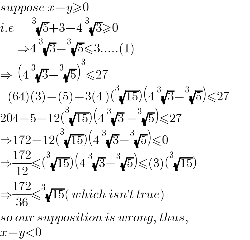 suppose x−y≥0  i.e      ^3 (√5)+3−4^3 (√3)≥0         ⇒4^3 (√3)−^3 (√5)≤3.....(1)  ⇒  (4^3 (√3)−^3 (√5))^3 ≤27     (64)(3)−(5)−3(4 )(^3 (√(15)))(4^3 (√3)−^3 (√5))≤27  204−5−12(^3 (√(15)))(4^3 (√3) −^3 (√5))≤27  ⇒172−12(^3 (√(15)))(4^3 (√3)−^3 (√5))≤0  ⇒((172)/(12))≤(^3 (√(15)))(4^3 (√3)−^3 (√5))≤(3)(^3 (√(15)))  ⇒((172)/(36))≤^3 (√(15))( which isn′t true)   so our supposition is wrong, thus,  x−y<0  