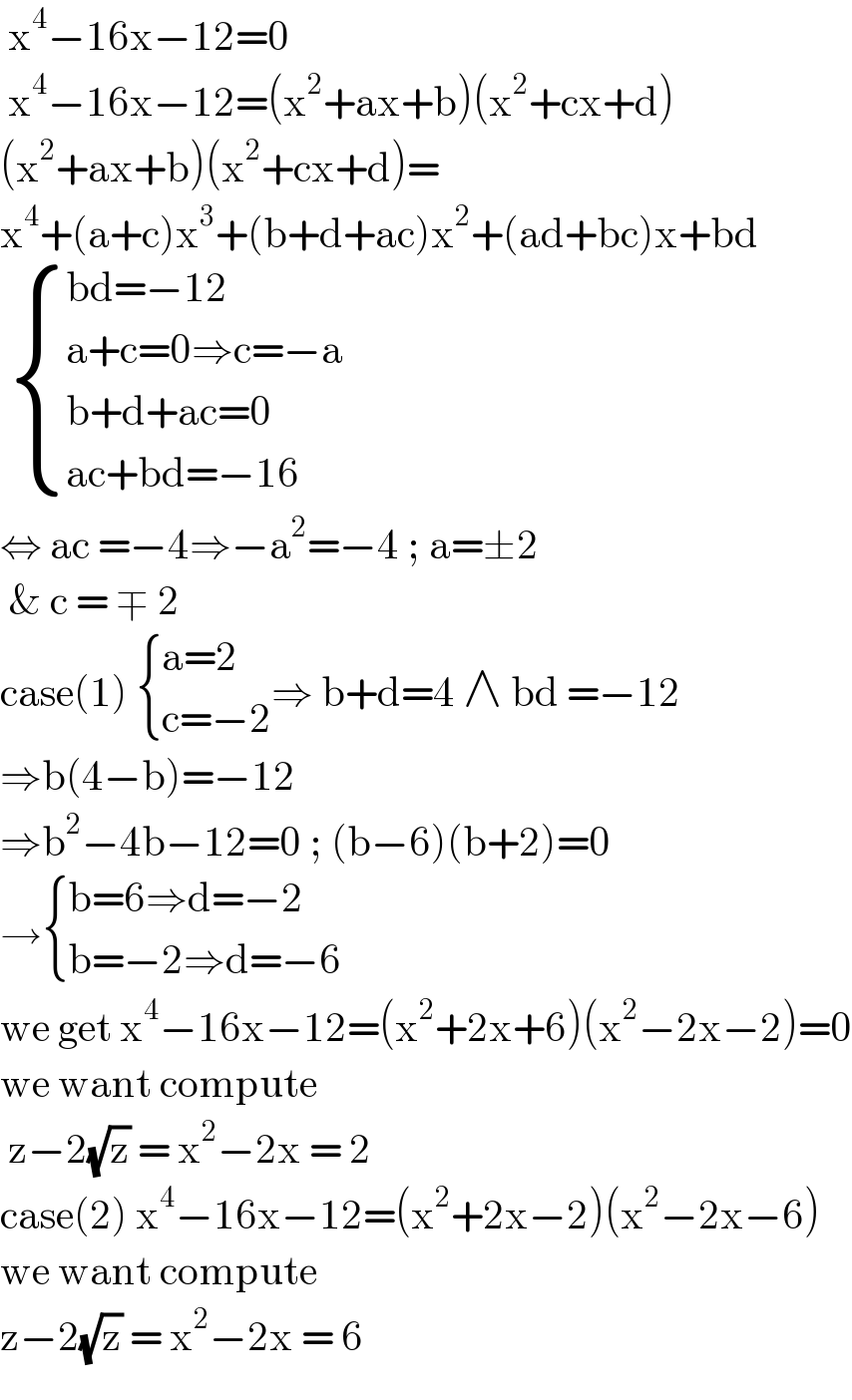  x^4 −16x−12=0   x^4 −16x−12=(x^2 +ax+b)(x^2 +cx+d)  (x^2 +ax+b)(x^2 +cx+d)=  x^4 +(a+c)x^3 +(b+d+ac)x^2 +(ad+bc)x+bd    { ((bd=−12)),((a+c=0⇒c=−a)),((b+d+ac=0)),((ac+bd=−16)) :}  ⇔ ac =−4⇒−a^2 =−4 ; a=±2   & c = ∓ 2   case(1)  { ((a=2)),((c=−2)) :}⇒ b+d=4 ∧ bd =−12  ⇒b(4−b)=−12   ⇒b^2 −4b−12=0 ; (b−6)(b+2)=0  → { ((b=6⇒d=−2)),((b=−2⇒d=−6)) :}  we get x^4 −16x−12=(x^2 +2x+6)(x^2 −2x−2)=0  we want compute    z−2(√z) = x^2 −2x = 2  case(2) x^4 −16x−12=(x^2 +2x−2)(x^2 −2x−6)  we want compute   z−2(√z) = x^2 −2x = 6   