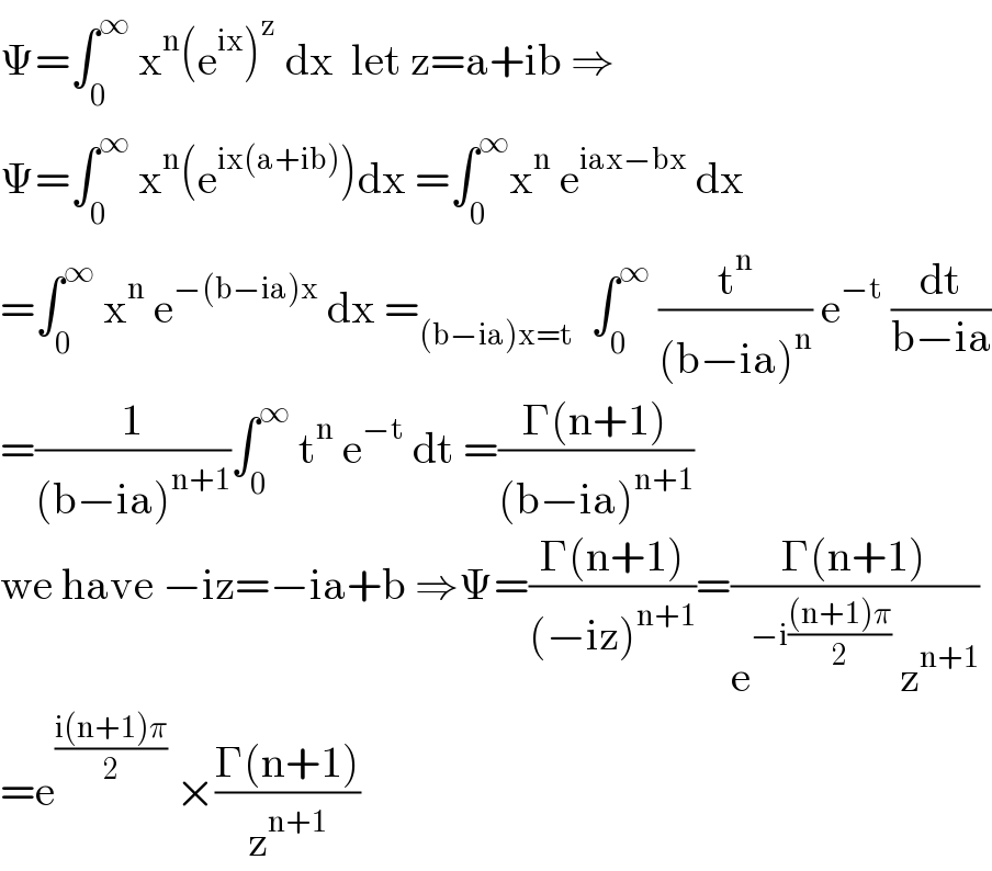 Ψ=∫_0 ^∞  x^n (e^(ix) )^z  dx  let z=a+ib ⇒  Ψ=∫_0 ^∞  x^n (e^(ix(a+ib)) )dx =∫_0 ^∞ x^n  e^(iax−bx)  dx  =∫_0 ^∞  x^n  e^(−(b−ia)x)  dx =_((b−ia)x=t)   ∫_0 ^∞  (t^n /((b−ia)^n )) e^(−t)  (dt/(b−ia))  =(1/((b−ia)^(n+1) ))∫_0 ^∞  t^n  e^(−t)  dt =((Γ(n+1))/((b−ia)^(n+1) ))  we have −iz=−ia+b ⇒Ψ=((Γ(n+1))/((−iz)^(n+1) ))=((Γ(n+1))/(e^(−i(((n+1)π)/2))  z^(n+1) ))  =e^((i(n+1)π)/2)  ×((Γ(n+1))/z^(n+1) )  