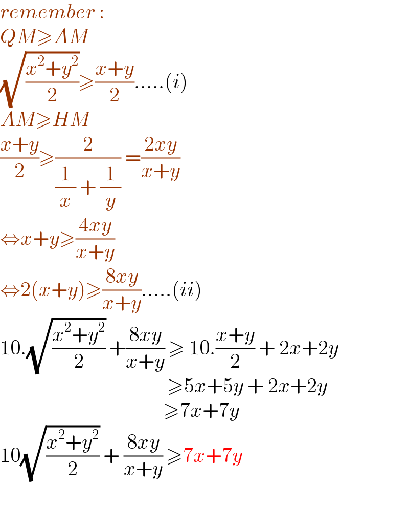 remember :  QM≥AM  (√((x^2 +y^2 )/2))≥((x+y)/2).....(i)  AM≥HM  ((x+y)/2)≥(2/((1/x) + (1/y))) =((2xy)/(x+y))   ⇔x+y≥((4xy)/(x+y))  ⇔2(x+y)≥((8xy)/(x+y)).....(ii)  10.(√((x^2 +y^2 )/2)) +((8xy)/(x+y)) ≥ 10.((x+y)/2) + 2x+2y                                           ≥5x+5y + 2x+2y                                          ≥7x+7y  10(√((x^2 +y^2 )/2)) + ((8xy)/(x+y)) ≥7x+7y    