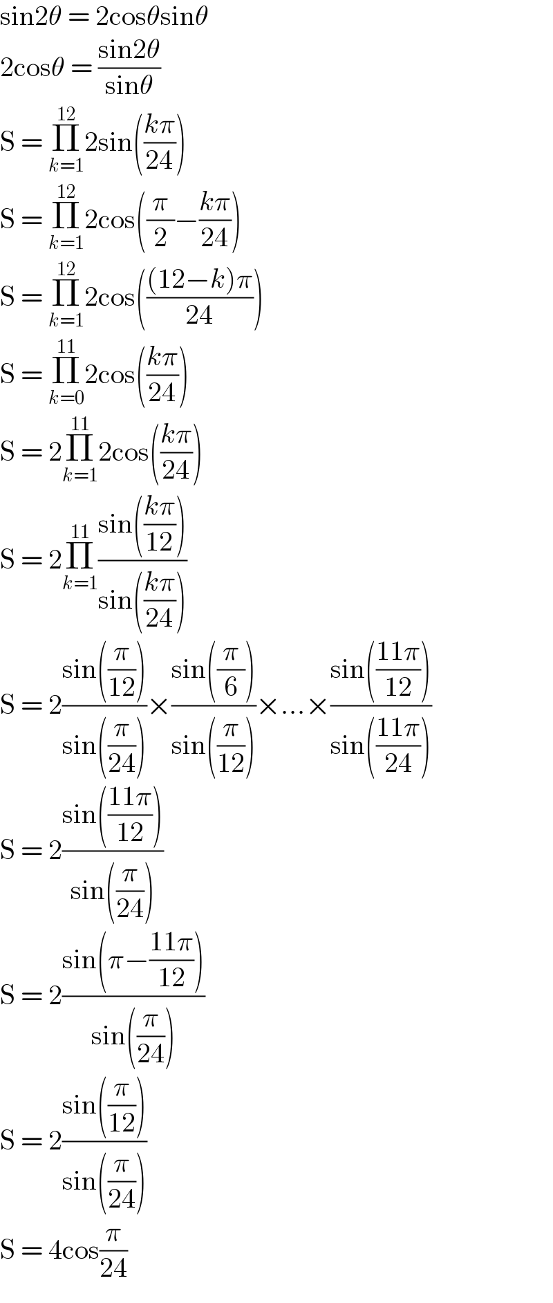 sin2θ = 2cosθsinθ  2cosθ = ((sin2θ)/(sinθ))  S = Π_(k=1) ^(12) 2sin(((kπ)/(24)))  S = Π_(k=1) ^(12) 2cos((π/2)−((kπ)/(24)))  S = Π_(k=1) ^(12) 2cos((((12−k)π)/(24)))  S = Π_(k=0) ^(11) 2cos(((kπ)/(24)))  S = 2Π_(k=1) ^(11) 2cos(((kπ)/(24)))  S = 2Π_(k=1) ^(11) ((sin(((kπ)/(12))))/(sin(((kπ)/(24)))))  S = 2((sin((π/(12))))/(sin((π/(24)))))×((sin((π/6)))/(sin((π/(12)))))×...×((sin(((11π)/(12))))/(sin(((11π)/(24)))))  S = 2((sin(((11π)/(12))))/(sin((π/(24)))))  S = 2((sin(π−((11π)/(12))))/(sin((π/(24)))))  S = 2((sin((π/(12))))/(sin((π/(24)))))  S = 4cos(π/(24))  