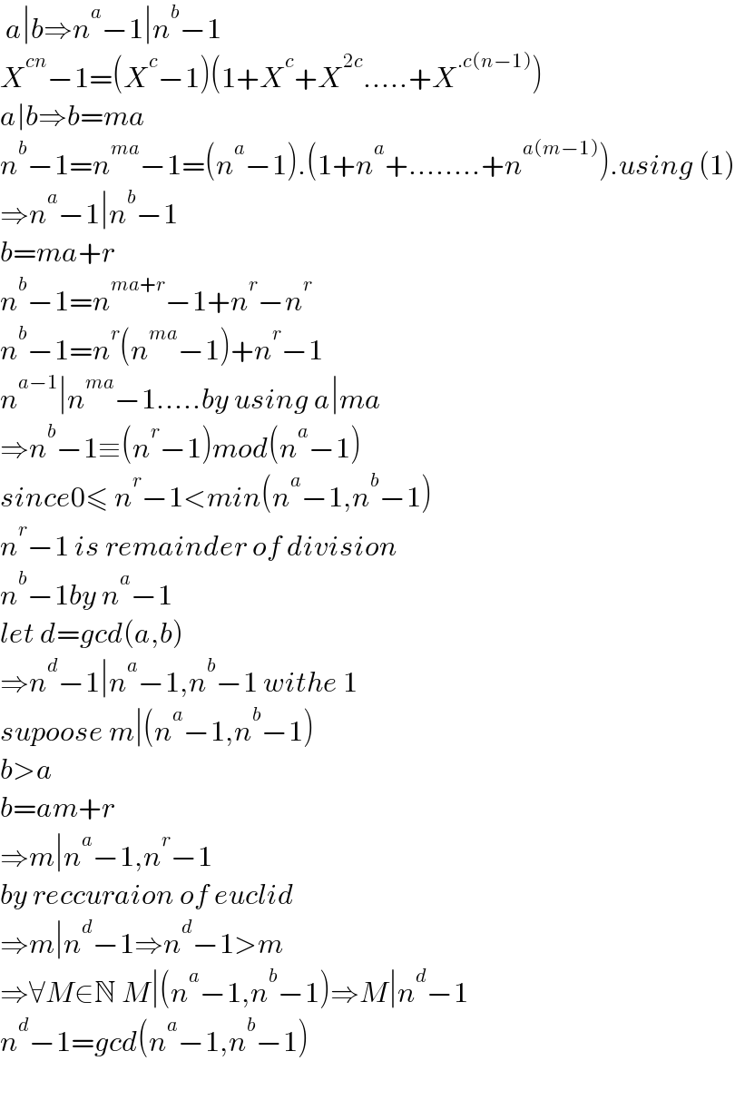  a∣b⇒n^a −1∣n^b −1  X^(cn) −1=(X^c −1)(1+X^c +X^(2c) .....+X^(.c(n−1)) )  a∣b⇒b=ma  n^b −1=n^(ma) −1=(n^a −1).(1+n^a +........+n^(a(m−1)) ).using (1)  ⇒n^a −1∣n^b −1  b=ma+r  n^b −1=n^(ma+r) −1+n^r −n^r   n^b −1=n^r (n^(ma) −1)+n^r −1  n^(a−1) ∣n^(ma) −1.....by using a∣ma  ⇒n^b −1≡(n^r −1)mod(n^a −1)  since0≤ n^r −1<min(n^a −1,n^b −1)  n^r −1 is remainder of division   n^b −1by n^a −1  let d=gcd(a,b)  ⇒n^d −1∣n^a −1,n^b −1 withe 1  supoose m∣(n^a −1,n^b −1)  b>a  b=am+r  ⇒m∣n^a −1,n^r −1  by reccuraion of euclid  ⇒m∣n^d −1⇒n^d −1>m  ⇒∀M∈N M∣(n^a −1,n^b −1)⇒M∣n^d −1  n^d −1=gcd(n^a −1,n^b −1)    